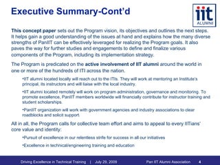 Executive Summary-Cont’d This concept paper   sets out the Program vision, its objectives and outlines the next steps. It helps gain a good understanding of the issues at hand and explains how the many diverse strengths of PanIIT can be effectively leveraged for realizing the Program goals. It also paves the way for further studies and engagements to define and finalize various components of the Program, including its implementation strategy.   The Program is predicated on the  active involvement of IIT alumni  around the world in one or more of the hundreds of ITI across the nation.   IIT alumni located locally will reach out to the ITIs. They will work at mentoring an Institute’s principal, its instructors and will liaise with the local industry. IIT alumni located remotely will work on program administration, governance and monitoring. To promote excellence, PanIIT members worldwide will financially contribute for instructor training and student scholarships.  PanIIT organization will work with government agencies and industry associations to clear roadblocks and solicit support. All in all, the Program calls for collective team effort and aims to appeal to every IITians’ core value and identity:  Pursuit of excellence in our relentless strife for success in all our initiatives  Excellence in technical/engineering training and education 