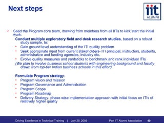 Next steps Seed the Program core team, drawing from members from all IITs to kick start the initial work: Conduct multiple exploratory field and desk research studies , based on a robust study sample, to:  Gain ground level understanding of the ITI quality problem  Seek appropriate input from current stakeholders- ITI principal, instructors, students, administrative and funding agencies, industry etc.  Evolve quality measures and yardsticks to benchmark and rank individual ITIs  (We plan to involve business school students with engineering background and faculty drawn from top-tier Indian business schools in this effort)  Formulate Program strategy : Program vision and mission Program Governance and Administration Program Scope Program Roadmap  Delivery Strategy- phase wise implementation approach with initial focus on ITIs of relatively higher quality 