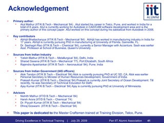 Acknowledgement Primary author:  Atul Mathur (IIT/K B.Tech - Mechanical ’84) . Atul started his career in Telco, Pune, and worked in India for a total of 8 years. Atul is currently working for Autodesk in CAD/CAM software development area and is the primary author of this concept paper. Atul worked on this concept during his sabbatical from Autodesk in 2006. Key contributors Abhijit Bhattacharyya (IIT/K B.Tech - Mechanical ’84) . Abhijit has worked in manufacturing industry in India for  17 years. Abhijit is currently pursuing PhD in manufacturing at University of Florida, Gainsville, FL.  Dr. Seshagiri Rao (IIT/K B.Tech – Chemical ’84), currently a Senior Manager with Accenture. Sesh was earlier Asst. Professor at School of Business, Queen's University. Sources from Indian Industry Yatish Mathur (IIT/K B.Tech – Metallurgical ’84), Delhi, India Sharad Saxena (IIT/K B.Tech - Mechanical ’77), Port Elizabeth, South Africa Rajendra Apashankar (IIT/K B.Tech – Aeronautical ’84), Pune, India Sources from Indian Government (IAS officers) Alok Tandon (IIT/K B.Tech – Electrical ’84) Alok is currently pursuing PhD at UC SD, CA. Alok was earlier Personal Secretary to Minister of Human Resources Development, Government of India. Prakash Kumar (IIT/K B.Tech – Electrical ’84) Prakash is currently Joint Secretary of Ocean Development. Till recently, he was Secretary of Technical Education for Delhi  Ajay Kumar (IIT/K B.Tech – Electrical ’84) Ajay is currently pursuing PhD at University of Minnesota. Advisors Nishith Mathur (IIT/D B.Tech – Mechanical ’84)  Harsh Arora (IIT/D B.Tech – Chemical ’74) Dr. Piyush Kumar (IIT/K B.Tech – Mechanical ’84) Dhiraj Goswami  (IIT/K B.Tech – Electrical ’94) This paper is dedicated to  the Master Craftsmen trained at Training Division, Telco, Pune. 