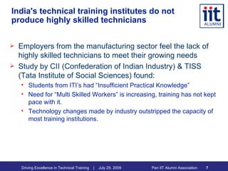 India's technical training institutes do not produce highly skilled technicians Employers from the manufacturing sector feel the lack of highly skilled technicians to meet their growing needs Study by CII (Confederation of Indian Industry) & TISS (Tata Institute of Social Sciences) found: Students from ITI’s had “Insufficient Practical Knowledge” Need for “Multi Skilled Workers” is increasing, training has not kept pace with it. Technology changes made by industry outstripped the capacity of most training institutions. 