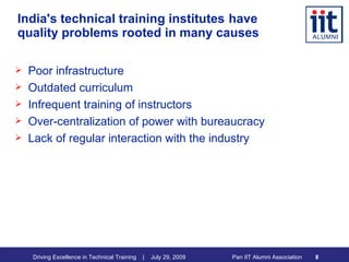 India's technical training institutes   have quality problems rooted in many causes Poor infrastructure  Outdated curriculum Infrequent training of instructors Over-centralization of power with bureaucracy Lack of regular interaction with the industry 