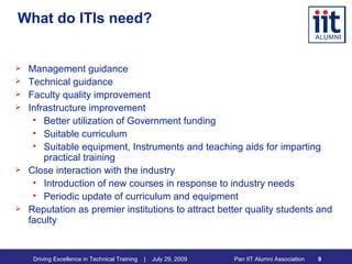 What do ITIs need? Management guidance Technical guidance Faculty quality improvement Infrastructure improvement Better utilization of Government funding Suitable curriculum Suitable equipment, Instruments and teaching aids for imparting practical training Close interaction with the industry Introduction of new courses in response to industry needs Periodic update of curriculum and equipment Reputation as premier institutions to attract better quality students and faculty 