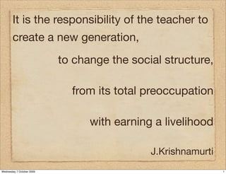 It is the responsibility of the teacher to
       create a new generation,
                           to change the social structure,

                             from its total preoccupation

                                 with earning a livelihood

                                             J.Krishnamurti
Wednesday 7 October 2009                                      1
 