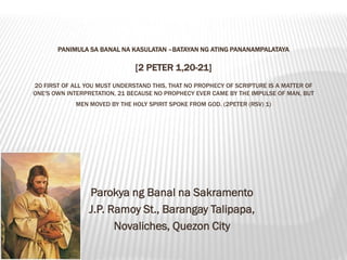 PANIMULA SA BANAL NA KASULATAN –BATAYAN NG ATING PANANAMPALATAYA

                               [2 PETER 1,20-21]
20 FIRST OF ALL YOU MUST UNDERSTAND THIS, THAT NO PROPHECY OF SCRIPTURE IS A MATTER OF
ONE'S OWN INTERPRETATION, 21 BECAUSE NO PROPHECY EVER CAME BY THE IMPULSE OF MAN, BUT
             MEN MOVED BY THE HOLY SPIRIT SPOKE FROM GOD. (2PETER (RSV) 1)




                 Parokya ng Banal na Sakramento
                 J.P. Ramoy St., Barangay Talipapa,
                       Novaliches, Quezon City
 
