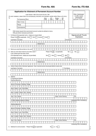 Form No. 49A                                                        Form No. ITS 49A

               Application for Allotment of Permanent Account Number
                                     Under Section 139A of the Income Tax Act, 1961                                                      Only ‘Individuals’
(To avoid mistake(s), please follow the accompanying instructions and examples carefully before filling up the form)                      to affix recent
To                                                                     Area            AO         Range          AO                        photograph
                    The Assessing Officer                              Code           Type        Code           No.                    (3.5 cm × 2.5 cm)
                     Ward / Circle

                     Range

                     Commissioner
Sir,
           I/We hereby request that a permanent account number be allotted to me/us.
           I/We give below necessary particulars :
1. Full Name (Full expanded name : initials are not permitted)                                                                        Signature/Left Thumb
       Please Tick ! as applicable Shri            Smt.      Kumari       M/s                                                              Impression
       Last Name / Surname                                                                                               First Name


                                                           Middle Name



2. Name you would like printed on the card

3. Have you ever been known by any other name ?                            Please Tick !          as applicable               Yes         No
   If yes, please give that other name
       (Full expanded name : initials are not permitted)                   Shri           Smt.          Kumari          M/s
       Last Name / Surname                                                                                               First Name


                                                           Middle Name


4. Father’s Name (Only ‘Individual’ applicants : Even married women should give father’s name only)
       Last Name / Surname                                                                                             First Name


                                                           Middle Name


5. Address
   R. Residential Address
   Flat/Door/Block No.


       Name of Premises / Building / Village


       Road / Street / Lane / Post Office


       Area / Locality / Taluka / Sub - Division


       Town / City / District                                                                     State / Union Territory                Pin


       O. Office Address (Name of Office)                                                                                           (Indicating PIN is mandatory)


       Flat/Door/Block No.


       Name of Premises / Building / Village


       Road / Street / Lane / Post Office


       Area / Locality / Taluka / Sub - Division


       Town / City / District                                                                     State / Union Territory                Pin


                                                                                                                                    (Indicating PIN is mandatory)

6. Address for communication          Please Tick ! as applicable                     R          or O
                                                                                                                                                                    V. 1.0
 