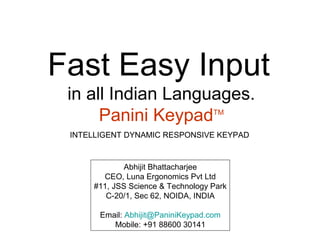 Fast Easy Input
 in all Indian Languages.
      Panini Keypad TM


 INTELLIGENT DYNAMIC RESPONSIVE KEYPAD



             Abhijit Bhattacharjee
       CEO, Luna Ergonomics Pvt Ltd
     #11, JSS Science & Technology Park
        C-20/1, Sec 62, NOIDA, INDIA

       Email: Abhijit@PaniniKeypad.com
          Mobile: +91 88600 30141
 