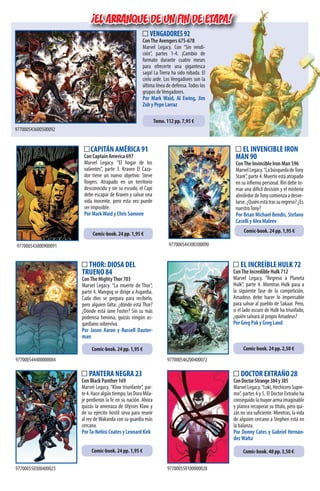 PANTERA NEGRA 23
Con Black Panther 169
Marvel Legacy.“Klaw triunfante”, par-
te4.Hacealgúntiempo,lasDoraMila-
je perdieron la fe en su nación. Ahora
quizás la amenaza de Ulysses Klaw y
de su ejército hostil sirva para reunir
al rey deWakanda con su guardia más
cercana.
PorTa-Nehisi Coates y Leonard Kirk
977000550300400023
Comic-book. 24 pp. 1,95 €
977000550100000028
DOCTOR EXTRAÑO 28
ConDoctorStrange384y385
MarvelLegacy.“Loki,HechiceroSupre-
mo”, partes 4 y 5. El Doctor Extraño ha
conseguido la mayor arma imaginable
y planea recuperar su título, pero qui-
zás no sea suficiente. Mientras, la vida
de alguien cercano a Stephen está en
la balanza.
Por Donny Cates y Gabriel Hernán-
dezWalta
Comic-book. 48 pp. 3,50 €
THOR: DIOSA DEL
TRUENO 84
ConThe MightyThor 703
Marvel Legacy. “La muerte de Thor”,
parte 4. Mangog se dirige a Asgardia.
Cada dios se prepara para recibirlo,
pero alguien falta: ¿dónde está Thor?
¿Dónde está Jane Foster? Sin su más
poderosa heroína, quizás ningún as-
gardiano sobreviva.
Por Jason Aaron y Russell Dauter-
man
EL INCREÍBLE HULK 72
ConThe Incredible Hulk 712
Marvel Legacy. “Regreso a Planeta
Hulk”, parte 4. Mientras Hulk pasa a
la siguiente fase de la competición,
Amadeus debe hacer lo impensable
para salvar al pueblo de Sakaar. Pero,
si el lado oscuro de Hulk ha triunfado,
¿quién salvará al propio Amadeus?
Por Greg Pak y Greg Land
977000544400000084 977000546200400072
Comic-book. 24 pp. 1,95 € Comic-book. 24 pp. 2,50 €
CAPITÁN AMÉRICA 91
Con Captain America 697
Marvel Legacy. “El hogar de los
valientes”, parte 3. Kraven El Caza-
dor tiene un nuevo objetivo: Steve
Rogers. Atrapado en un territorio
desconocido y sin su escudo, el Capi
debe escapar de Kraven y salvar una
vida inocente, pero esta vez puede
ser imposible.
Por MarkWaid y Chris Samnee
EL INVENCIBLE IRON
MAN 90
ConThe Invincible Iron Man 596
MarvelLegacy.“LabúsquedadeTony
Stark”,parte4.Muerteestáatrapado
en su infierno personal. Riri debe to-
mar una difícil decisión y el misterio
alrededordeTonycomienzaadesve-
larse.¿Quiénestátrassuregreso?¿Es
nuestroTony?
Por Brian Michael Bendis, Stefano
Caselli y Alex Maleev
977000543800900091 977000544300300090
Comic-book. 24 pp. 1,95 €
Comic-book. 24 pp. 1,95 €
¡EL ARRANQUE DE UN FIN DE ETAPA!
VENGADORES92
ConThe Avengers 675-678
Marvel Legacy. Con “Sin rendi-
ción”, partes 1-4. ¡Cambio de
formato durante cuatro meses
para ofrecerte una gigantesca
saga! La Tierra ha sido robada. El
cielo arde. Los Vengadores son la
última línea de defensa.Todos los
grupos deVengadores.
Por Mark Waid, Al Ewing, Jim
Zub y Pepe Larraz
977000543600500092
Tomo. 112 pp. 7,95 €
¡EL ARRANQUE DE UN FIN DE ETAPA!¡EL ARRANQUE DE UN FIN DE ETAPA!¡EL ARRANQUE DE UN FIN DE ETAPA!¡EL ARRANQUE DE UN FIN DE ETAPA!¡EL ARRANQUE DE UN FIN DE ETAPA!¡EL ARRANQUE DE UN FIN DE ETAPA!¡EL ARRANQUE DE UN FIN DE ETAPA!¡EL ARRANQUE DE UN FIN DE ETAPA!¡EL ARRANQUE DE UN FIN DE ETAPA!¡EL ARRANQUE DE UN FIN DE ETAPA!
 