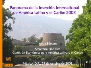 Panorama de la Inserción Internacional
  de América Latina y el Caribe 2008




                   Alicia Bárcena
               Secretaria Ejecutiva
 Comisión Económica para América Latina y el Caribe


        México, D.F., 27 de octubre de 2008           1
 