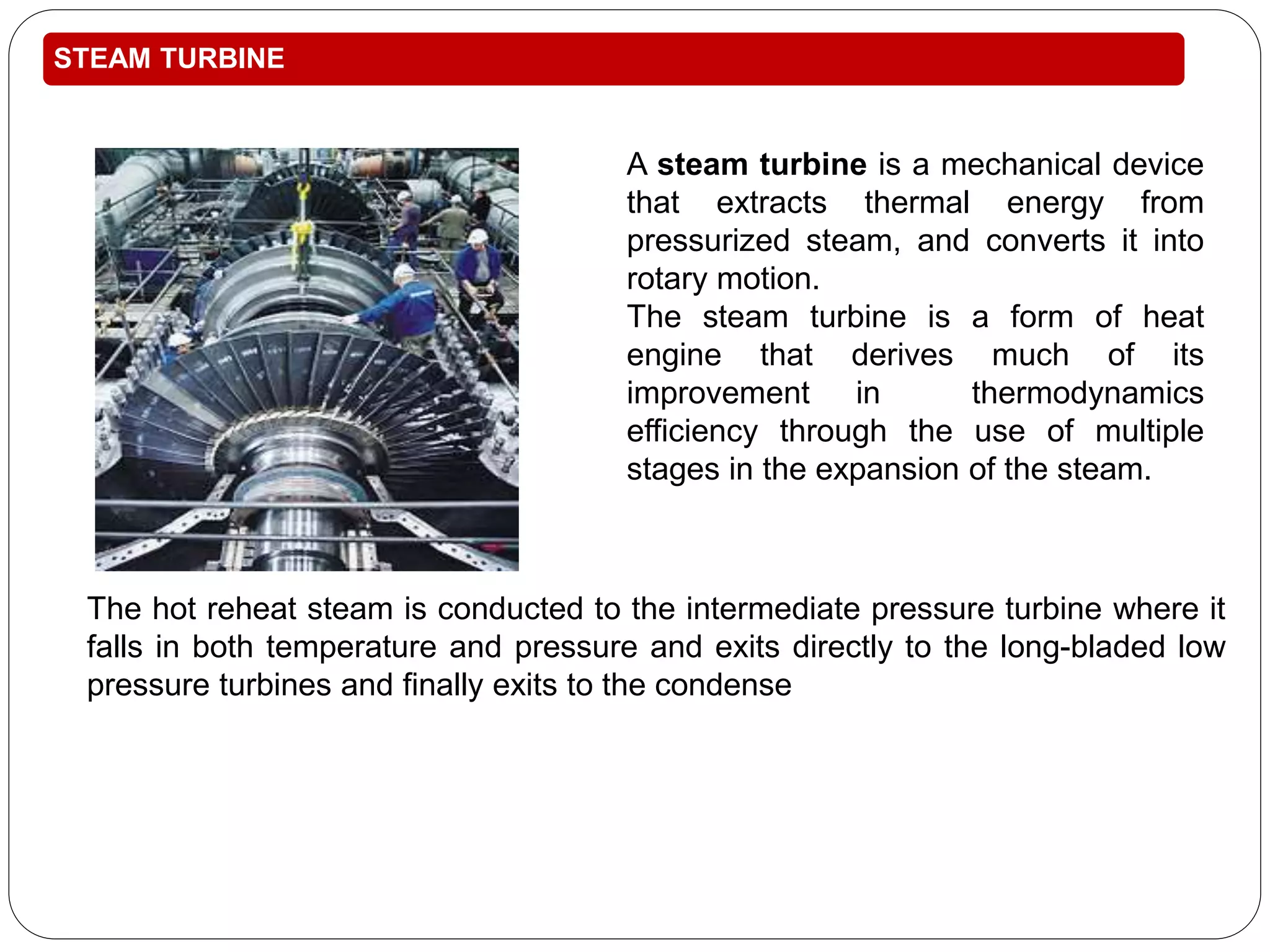 STEAM TURBINE 
A steam turbine is a mechanical device 
that extracts thermal energy from 
pressurized steam, and converts it into 
rotary motion. 
The steam turbine is a form of heat 
engine that derives much of its 
improvement in thermodynamics 
efficiency through the use of multiple 
stages in the expansion of the steam. 
The hot reheat steam is conducted to the intermediate pressure turbine where it 
falls in both temperature and pressure and exits directly to the long-bladed low 
pressure turbines and finally exits to the condense 
 