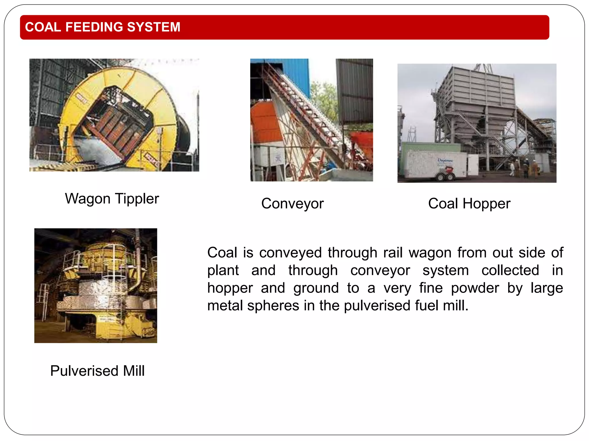 COAL FEEDING SYSTEM 
Conveyor Coal Hopper 
Coal is conveyed through rail wagon from out side of 
plant and through conveyor system collected in 
hopper and ground to a very fine powder by large 
metal spheres in the pulverised fuel mill. 
Wagon Tippler 
Pulverised Mill 
 