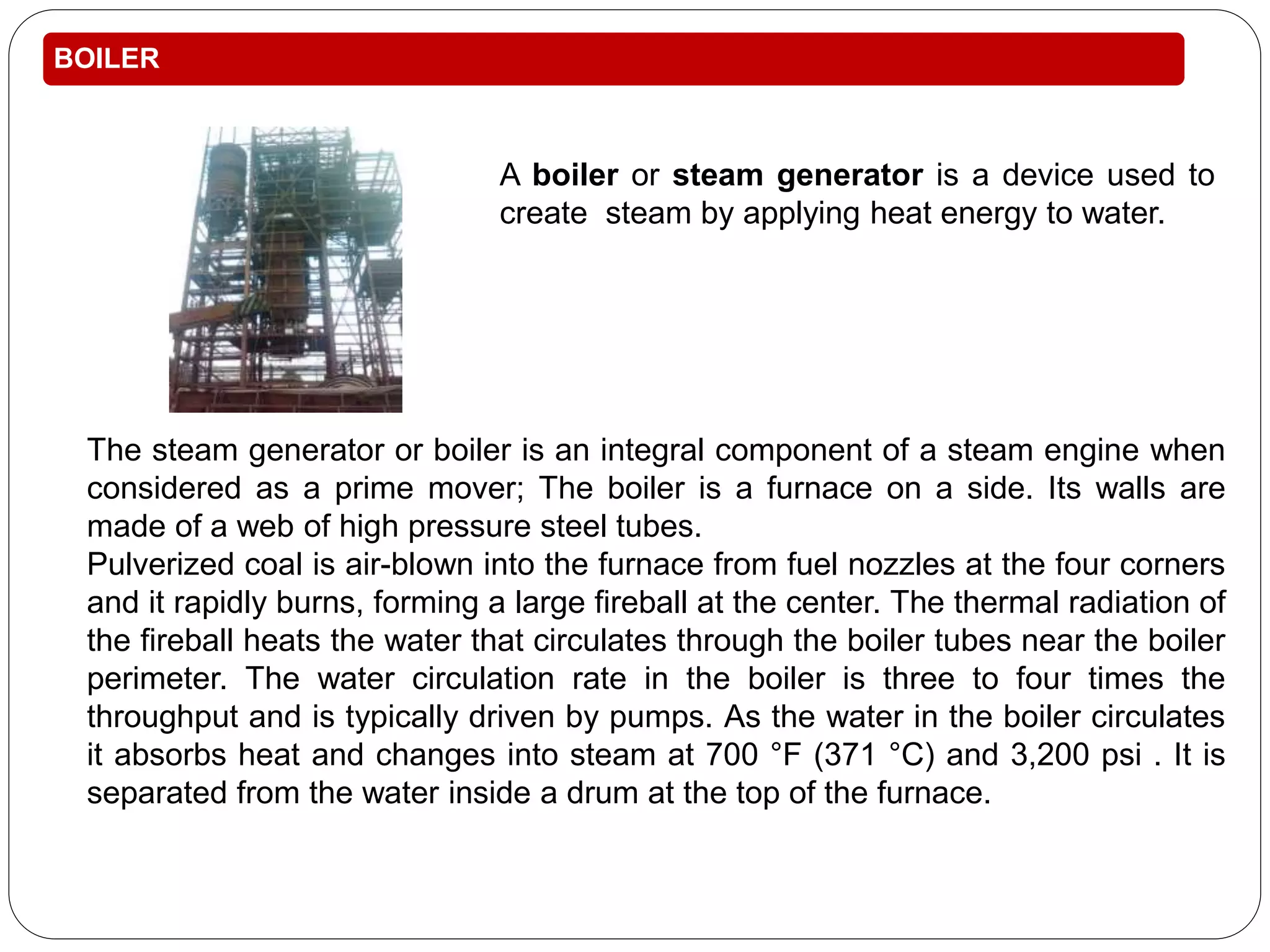 BOILER 
A boiler or steam generator is a device used to 
create steam by applying heat energy to water. 
The steam generator or boiler is an integral component of a steam engine when 
considered as a prime mover; The boiler is a furnace on a side. Its walls are 
made of a web of high pressure steel tubes. 
Pulverized coal is air-blown into the furnace from fuel nozzles at the four corners 
and it rapidly burns, forming a large fireball at the center. The thermal radiation of 
the fireball heats the water that circulates through the boiler tubes near the boiler 
perimeter. The water circulation rate in the boiler is three to four times the 
throughput and is typically driven by pumps. As the water in the boiler circulates 
it absorbs heat and changes into steam at 700 °F (371 °C) and 3,200 psi . It is 
separated from the water inside a drum at the top of the furnace. 
 