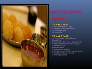 Ingredients:
To make puri:
1 cup Semolina (Rava / Suji)
3 tblsp Fine Wheat Flour (Maida)
1/4 tsp Baking Soda
Oil to deep fry
To make pani:
1/2 cup Tamarind Pulp (imli ka pani )
2 cups Water
2 tblsp roasted Cumin Seed (Jeera) Powder
2 tblsp un-roasted Cumin Seed (Jeera)
2 tblsp lemon juice
Coriander Leaves
3 Green Chilly (Hari Mirch)
2 tblsp Mint Leaves (Pudina Leaves) Chutney
1 tblsp Black Salt (kala namak )
2 tblsp Jaggary (Gur)
 