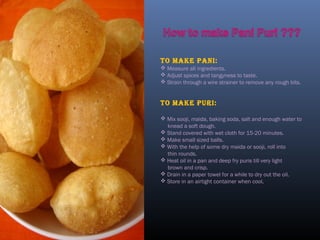 To make pani:
 Measure all ingredients.
 Adjust spices and tangyness to taste.
 Strain through a wire strainer to remove any rough bits.
To make puri:
 Mix sooji, maida, baking soda, salt and enough water to
knead a soft dough.
 Stand covered with wet cloth for 15-20 minutes.
 Make small sized balls.
 With the help of some dry maida or sooji, roll into
thin rounds.
 Heat oil in a pan and deep fry puris till very light
brown and crisp.
 Drain in a paper towel for a while to dry out the oil.
 Store in an airtight container when cool.
 