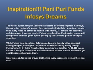 The wife of a poor pani puri vendor has become a software engineer in Infosys,
thanks to her husband’s support (and pani-puri). Sheik Salar, a pani puri vendor,
used every rupee he earned to help his wife Fatima, 21, achieve her academic
ambitions. And it was not in vain. Fatima completed her Engineering course with
flying colors and was given a plum posting by the software giant in a campus
selection.
While Fatima went to college, Salar roamed around the city with a pushcart
selling pani puri, earning Rs 150 per day. He started saving money to help
Fatima’s study. By living frugally, Salar somehow got together Rs 60,000 to pay
Fatima’s. The pani puri vendor was adamant that his wife’s future should not get
spoilt because she married him.
Salar is proud, for he has proved that behind every successful woman there is a
man.
 