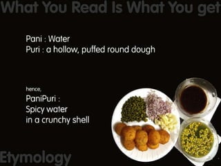 PaniPuri is WYSIWYG : Pani is Hindi for water and Puri is a hollow puffed round dough fried in oil to make a crunchy shell. So Panipuri = Spicy water in a crunchy shell 