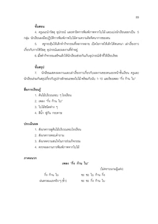89
ขั้นสอน
4. ครูแนะนําวัสดุ อุปกรณ และสาธิตการพิมพภาพจากใบไม และแบงนักเรียนออกเปน 5
กลุม นักเรียนลงมือปฏิบัติการพิมพภาพใบไมตามความคิดจิตนาการของตน
5. ครูกระตุนใหเด็กทํากิจกรรมที่หลากหลาย เปดโอกาสใหเด็กไดสนทนา เลาเรื่องราว
เกี่ยวกับการใชวัสดุ อุปกรณและผลงานที่ทําอยู
6. เมื่อทํากิจกรรมเสร็จแลวใหนักเรียนชวยกันเก็บอุปกรณเขาที่ใหเรียบรอย
ขั้นสรุป
7. นักเรียนแสดงผลงานและเลาเรื่องราวเกี่ยวกับผลงานของตนเองหนาชั้นเรียน ครูและ
นักเรียนรวมกันสรุปเกี่ยวกับรูปรางลักษณะของใบไม พรอมกับนับ 1-10 และรองเพลง “กิ่ง กาน ใบ”
สื่อการเรียนรู
1. ตนไมบริเวณรอบ ๆ โรงเรียน
2. เพลง “กิ่ง กาน ใบ”
3. ใบไมชนิดตาง ๆ
4. สีน้ํา พูกัน กระดาษ
ประเมินผล
1. สังเกตการดูตนไมบริเวณรอบโรงเรียน
2. สังเกตการตอบคําถาม
3. สังเกตความสนใจในการรวมกิจกรรม
4. ตรวจผลงานการพิมพภาพจากใบไม
ภาคผนวก
เพลง “กิ่ง กาน ใบ”
(ไมทราบนามผูแตง)
กิ่ง กาน ใบ ชะ ชะ ใบ กาน กิ่ง
ฝนตกลมแรงจริง ๆ (ซ้ํา) ชะ ชะ กิ่ง กาน ใบ
 