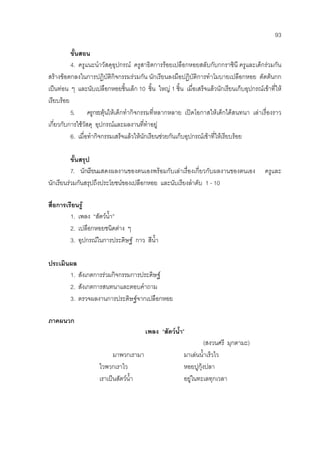 93
ขั้นสอน
4. ครูแนะนําวัสดุอุปกรณ ครูสาธิตการรอยเปลือกหอยสลับกับกกราชินี ครูและเด็กรวมกัน
สรางขอตกลงในการปฏิบัติกิจกรรมรวมกัน นักเรียนลงมือปฏิบัติการทําโมบายเปลือกหอย ตัดตนกก
เปนทอน ๆ และนับเปลือกหอยชิ้นเล็ก 10 ชิ้น ใหญ 1 ชิ้น เมื่อเสร็จแลวนักเรียนเก็บอุปกรณเขาที่ให
เรียบรอย
5. ครูกระตุนใหเด็กทํากิจกรรมที่หลากหลาย เปดโอกาสใหเด็กไดสนทนา เลาเรื่องราว
เกี่ยวกับการใชวัสดุ อุปกรณและผลงานที่ทําอยู
6. เมื่อทํากิจกรรมเสร็จแลวใหนักเรียนชวยกันเก็บอุปกรณเขาที่ใหเรียบรอย
ขั้นสรุป
7. นักเรียนแสดงผลงานของตนเองพรอมกับเลาเรื่องเกี่ยวกับผลงานของตนเอง ครูและ
นักเรียนรวมกันสรุปถึงประโยชนของเปลือกหอย และนับเรียงลําดับ 1 - 10
สื่อการเรียนรู
1. เพลง “สัตวน้ํา”
2. เปลือกหอยชนิดตาง ๆ
3. อุปกรณในการประดิษฐ กาว สีน้ํา
ประเมินผล
1. สังเกตการรวมกิจกรรมการประดิษฐ
2. สังเกตการสนทนาและตอบคําถาม
3. ตรวจผลงานการประดิษฐจากเปลือกหอย
ภาคผนวก
เพลง “สัตวน้ํา”
(สงวนศรี มุกตามะ)
มาพวกเรามา มาเลนน้ําเร็วไว
ไวพวกเราไว หอยปูกุงปลา
เราเปนสัตวน้ํา อยูในทะเลทุกเวลา
 