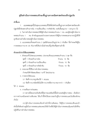 95
คูมือดําเนินการทดสอบทักษะพื้นฐานทางคณิตศาสตรของเด็กปฐมวัย
คําชี้แจง
1. แบบทดสอบชุดนี้เปนชุดแบบทดสอบที่ใชเพื่อวัดทักษะพื้นฐานทางคณิตศาสตรของเด็ก
ปฐมวัยซึ่งวัดเฉพาะดานการนับ การเปรียบเทียบ การจัดลําดับ ระดับชั้นอนุบาล 1 (อายุ 4-5 ป)
2. ในการดําเนินการทดสอบใหมีผูดําเนินการทดสอบจํานวน 1 คน และผูชวยผูดําเนินการ
ทดสอบจํานวน 1 คน สําหรับดูแลและอํานวยความสะดวกใหผูรับการทดสอบสามารถปฏิบัติให
ถูกตองตามคําอธิบายของผูดําเนินการทดสอบ
3. แบบทดสอบทั้งหมดจํานวน 3 ชุดมีลักษณะเปนรูปภาพ 3 ตัวเลือก ซึ่งกําหนดใหผูรับ
การทดสอบกากบาท (X) ทับภาพที่เห็นวาเปนคําตอบที่ถูกตองที่สุดตามคําสั่ง
คําแนะนําการใชแบบทดสอบ
1. ลักษณะทั่วไปของแบบทดสอบ ประกอบดวยแบบทดสอบจํานวน 3 ชุด คือ
ชุดที่ 1 ทักษะดานการนับ จํานวน 10 ขอ
ชุดที่ 2 ทักษะดานการเปรียบเทียบ จํานวน 10 ขอ
ชุดที่ 3 ทักษะดานการจัดลําดับ จํานวน 10 ขอ
2. ระยะเวลาที่ใชในการดําเนินการทดสอบ
กําหนดใหทําขอสอบขอละ 1 นาที โดยประมาณ
3. การตรวจใหคะแนน
3.1 ขอที่กากบาทถูกตองให 1 คะแนน
3.2 ขอที่กากบาทผิดหรือไมไดกากบาทหรือกากบาทมากกวา 1 ตัวเลือก
ให 0 คะแนน
4. การเตรียมการกอนสอบ
4.1 สถานที่สอบควรเปนหองที่มีสภาพแวดลอมที่เอื้ออํานวยตอผูรับการสอบ เปนตนวา
อากาศถายเทมีแสงสวางเพียงพอ โตะเกาอี้จัดใหเหมาะสมกับผูรับการทดสอบและไมเสียงดังจน
เกินไป
4.2 ผูดําเนินการทดสอบตองทําหนาที่อานขอสอบ ใหผูรับการทดสอบฟงและทํา
ดังนั้นจึงตองอานคูมือในการทดสอบแตละตอนใหเขาใจเพื่อใหผูดําเนินการทดสอบคุนเคยกับสิ่งที่จะ
ปฏิบัติในการดําเนินการทดสอบ
 