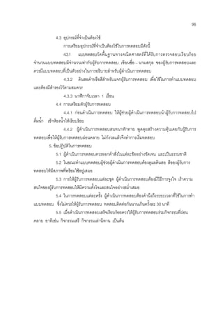 96
4.3 อุปกรณที่จําเปนตองใช
การเตรียมอุปกรณที่จําเปนตองใชในการทดสอบมีดังนี้
4.3.1 แบบทดสอบวัดพื้นฐานทางคณิตศาสตรที่ไดรับการตรวจสอบเรียบรอย
จํานวนแบบทดสอบมีจํานวนเทากับผูรับการทดสอบ เขียนชื่อ – นามสกุล ของผูรับการทดสอบและ
ควรมีแบบทดสอบที่เปนตัวอยางในการอธิบายสําหรับผูดําเนินการทดสอบ
4.3.2 ดินสอดําหรือสีสําหรับแจกผูรับการทดสอบ เพื่อใชในการทําแบบทดสอบ
และตองมีสํารองไวตามสมควร
4.3.3 นาฬิกาจับเวลา 1 เรือน
4.4 การเตรียมตัวผูรับการทดสอบ
4.4.1 กอนดําเนินการทดสอบ ใหผูชวยผูดําเนินการทดสอบนําผูรับการทดสอบไป
ดื่มน้ํา เขาหองน้ําใหเรียบรอย
4.4.2 ผูดําเนินการทดสอบสนทนาทักทาย พูดคุยสรางความคุนเคยกับผูรับการ
ทดสอบเพื่อใหผูรับการทดสอบผอนคลาย ไมกังวลแลวจึงทําการเริ่มทดสอบ
5. ขอปฏิบัติในการทดสอบ
5.1 ผูดําเนินการทดสอบควรออกคําสั่งในแตละขออยางชัดเจน และเปนธรรมชาติ
5.2 ในขณะทําแบบทดสอบผูชวยผูดําเนินการทดสอบตองดูแลดินสอ สีของผูรับการ
ทดสอบใหมีสภาพที่พรอมใชอยูเสมอ
5.3 การใหผูรับการทดสอบแตละชุด ผูดําเนินการทดสอบตองมีวิธีการจูงใจ เราความ
สนใจของผูรับการทดสอบใหมีความตั้งใจและสนใจอยางสม่ําเสมอ
5.4 ในการทดสอบแตละครั้ง ผูดําเนินการทดสอบตองคํานึงถึงระยะเวลาที่ใชในการทํา
แบบทดสอบ ซึ่งไมควรใหผูรับการทดสอบ ทดสอบติดตอกันนานเกินครั้งละ 30 นาที
5.5 เมื่อดําเนินการทดสอบเสร็จเรียบรอยควรใหผูรับการทดสอบรวมกิจกรรมที่ผอน
คลาย อาทิเชน กิจกรรมเสรี กิจกรรมเลานิทาน เปนตน
 