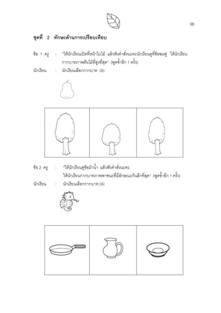 98
ชุดที่ 2 ทักษะดานการเปรียบเทียบ
ขอ 1 ครู : “ใหนักเรียนเปดที่หนาใบไม แลวฟงคําสั่งนะคะนักเรียนดูที่ขอชมพู ใหนักเรียน
กากบาทภาพตนไมที่สูงที่สุด” (พูดซํ้าอีก 1 ครั้ง)
นักเรียน : นักเรียนเลือกกากบาท (X)
ขอ 2 ครู : “ใหนักเรียนดูขอมาน้ํา แลวฟงคําสั่งนะคะ
ใหนักเรียนกากบาทภาพพาชนะที่มีลักษณะกนลึกที่สุด” (พูดซํ้าอีก 1 ครั้ง)
นักเรียน : นักเรียนเลือกกากบาท (X)
 