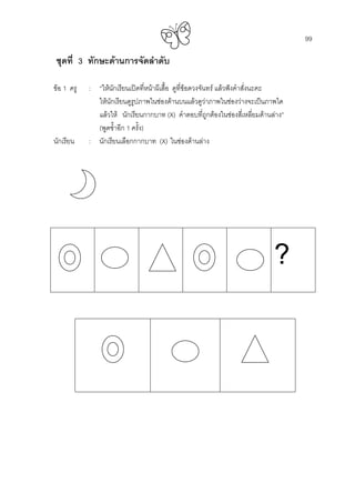 99
ชุดที่ 3 ทักษะดานการจัดลําดับ
ขอ 1 ครู : “ใหนักเรียนเปดที่หนาผีเสื้อ ดูที่ขอดวงจันทร แลวฟงคําสั่งนะคะ
ใหนักเรียนดูรูปภาพในชองดานบนแลวดูวาภาพในชองวางจะเปนภาพใด
แลวให นักเรียนกากบาท (X) คําตอบที่ถูกตองในชองสี่เหลี่ยมดานลาง”
(พูดซํ้าอีก 1 ครั้ง)
นักเรียน : นักเรียนเลือกกากบาท (X) ในชองดานลาง
?
 