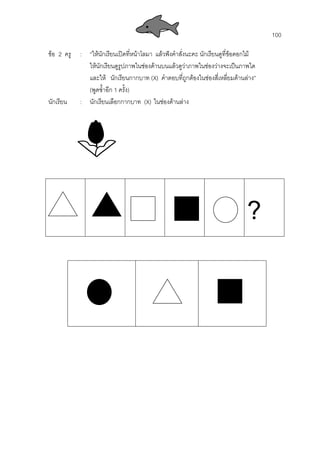 100
ขอ 2 ครู : “ใหนักเรียนเปดที่หนาโลมา แลวฟงคําสั่งนะคะ นักเรียนดูที่ขอดอกไม
ใหนักเรียนดูรูปภาพในชองดานบนแลวดูวาภาพในชองวางจะเปนภาพใด
และให นักเรียนกากบาท (X) คําตอบที่ถูกตองในชองสี่เหลี่ยมดานลาง”
(พูดซํ้าอีก 1 ครั้ง)
นักเรียน : นักเรียนเลือกกากบาท (X) ในชองดานลาง
?
 