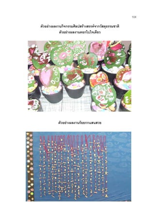 104
ตัวอยางผลงานกิจกรรมศิลปสรางสรรคจากวัสดุธรรมชาติ
ตัวอยางผลงานดอกใบใจเดียว
ตัวอยางผลงานรอยกกแสนสวย
 