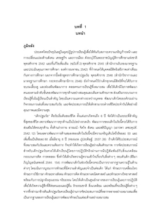 บทที่ 1
บทนํา
ภูมิหลัง
ประเทศไทยปจจุบันอยูในยุคปฏิรูปการเรียนรูเพื่อใหทันกับสภาวะความเจริญกาวหนา และ
การเปลี่ยนแปลงดานสังคม เศรษฐกิจ และการเมือง ดังระบุไวในพระราชบัญญัติการศึกษาแหงชาติ
พุทธศักราช 2542 และที่แกไขเพิ่มเติม (ฉบับที่ 2) พุทธศักราช 2545 (สํานักงานรับรองมาตรฐาน
และประเมินคุณภาพการศึกษา องคการมหาชน. 2542) ที่กําหนดใหบุคคลมีสิทธิเสรีภาพเทาเทียม
กันทางการศึกษา นอกจากนี้หลักสูตรการศึกษาปฐมวัย พุทธศักราช 2546 (สํานักวิชาการและ
มาตรฐานการศึกษา กระทรวงศึกษาธิการ. 2546) ยังกําหนดไววาเด็กทุกคนมีสิทธิที่จะไดรับการ
อบรมเลี้ยงดู และสงเสริมพัฒนาการ ตลอดจนการเรียนรูที่เหมาะสม เพื่อใหเด็กมีโอกาสพัฒนา
ตนเองตามลําดับขั้นของพัฒนาการทุกดานอยางสมดุลและเต็มตามศักยภาพ สงเสริมกระบวนการ
เรียนรูที่เนนผูเรียนเปนสําคัญ โดยเนนความแตกตางระหวางบุคคล พัฒนาเด็กโดยองครวมผาน
กิจกรรมการเลนที่เหมาะสมกับวัย และจัดประสบการณใหเด็กสามารถดํารงชีวิตประจําวันไดอยางมี
คุณภาพและมีความสุข
“เด็กปฐมวัย” คือวัยเริ่มตนของชีวิต ตั้งแตแรกเกิดจนถึง 6 ป จัดไดวาเปนระยะที่สําคัญ
ที่สุดของชีวิต เพราะพัฒนาการทุกดานเปนไปอยางรวดเร็ว พัฒนาการของเด็กในวัยนี้ควรไดรับการ
สงเสริมใหครบทุกดาน ทั้งดานรางกาย อารมณ - จิตใจ สังคม และสติปญญา (เยาวพา เดชะคุปต.
2542: 12) โดยเฉพาะพัฒนาการดานสมองของเด็กในวัยนี้จะมีความเจริญเติบโตถึงรอยละ 50 และ
เพิ่มขึ้นเปนรอยละ 80 เมื่อมีอายุ 8 ป (ทองนวล ภูประดิษฐ. 2537: 26) ถาเด็กไดรับประสบการณ
ที่เหมาะสมกับวัยและความตองการ ก็จะทําใหเกิดการเรียนรูอยางเต็มศักยภาพ การจัดประสบการณ
สําหรับเด็กปฐมวัยควรใหเด็กเรียนรูโดยการปฏิบัติจริงผานการมีปฏิสัมพันธกับสิ่งแวดลอม
กระบวนการคิด การทดลอง ซึ่งทําใหเด็กเกิดความรูความเขาใจเกี่ยวกับสิ่งตาง ๆ รอบตัวเด็ก (สิริมา
ภิญโญอนันตพงษ. 2544: 154) การพัฒนาเด็กในชวงวัยนี้ควรจะเปนการวางรากฐานความรูในดาน
ตางๆ โดยเนนการบูรณาการทักษะที่มีความสําคัญและจําเปนตอเด็ก ไดแก ทักษะการเคลื่อนไหว
ทักษะการใชภาษา ทักษะทางสังคม ทักษะการคิด ทักษะทางคณิตศาสตร และทักษะทางวิทยาศาสตร
พรอมกับการปลูกฝงคุณธรรม จริยธรรม โดยใหเด็กเปนศูนยกลางของการเรียนรูและการปฏิบัติ
เพื่อใหเกิดความรูสึกที่ดีตอตนเองและผูอื่น รักธรรมชาติ สิ่งแวดลอม และพรอมที่จะเรียนรูสิ่งตาง ๆ
จากที่กลาวมาขางตนเด็กปฐมวัยควรเรียนรูผานการจัดประสบการณที่หลากหลายอยางเหมาะสมเพื่อ
เปนรากฐานของการเรียนรูและการพัฒนาทักษะในแตละดานอยางเหมาะสม
 