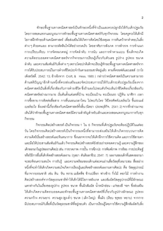 2
ทักษะพื้นฐานทางคณิตศาสตรเปนทักษะหนึ่งที่จําเปนและควรปลูกฝงใหกับเด็กปฐมวัย
โดยการสอดแทรกและบูรณาการทักษะพื้นฐานทางคณิตศาสตรกับทุกกิจกรรม โดยครูควรใหเด็กมี
โอกาสฝกทักษะดานคณิตศาสตร เพื่อสงเสริมใหเกิดการคิดโดยใชเหตุผล การคนควาหาคําตอบในสิ่ง
ตาง ๆ ดวยตนเอง สามารถตัดสินใจไดอยางรวดเร็ว โดยอาศัยการสังเกต การสํารวจ การจําแนก
การเปรียบเทียบ การจัดหมวดหมู การจัดลําดับ การนับ และการทําตามแบบ ซึ่งเด็กจะเกิด
ความคิดรวบยอดทางคณิตศาสตรจากกิจกรรมการเรียนรูเกี่ยวกับตัวเลข รูปราง รูปทรง ขนาด
ลําดับ และความสัมพันธกับสิ่งตาง ๆ เพราะโดยปกติเด็กจะเรียนรูทักษะพื้นฐานทางคณิตศาสตรจาก
การไดรับประสบการณในการดํารงชีวิตประจําวันตามธรรมชาติอยูแลว ตามที่ครอฟตและเฮสส (วาโร
เพ็งสวัสดิ์. 2542: 13; อางอิงจาก Croft; & Hess. 1885 ) กลาววาคณิตศาสตรเปนความสามารถ
ดานสติปญญาอีกดานหนึ่งที่ควรสงเสริมและจัดประสบการณใหกับเด็กระดับปฐมวัยเนื่องจาก
คณิตศาสตรเปนสิ่งที่เกี่ยวของกับการดํารงชีวิต ซึ่งถามองไปรอบตัวก็จะเห็นวาชีวิตตองเกี่ยวของกับ
คณิตศาสตรอยางมากมาย เริ่มตนตั้งแตเลขที่บาน ทะเบียนบาน ทะเบียนรถ ปฏิทิน นาฬิกา เวลา
การซื้อขาย การติดตอสื่อสาร การตื่นนอนเวลาไหน ไปพบกับใคร ใชโทรศัพทเบอรอะไร ขึ้นรถเมล
เบอรอะไร สิ่งเหลานี้เกี่ยวของกับคณิตศาสตรทั้งสิ้น (นิตยา ประพฤติกิจ. 2541: 2) จากที่กลาวมาจะ
เห็นไดวาทักษะพื้นฐานทางคณิตศาสตรมีความสําคัญสําหรับเด็กและควรสอดแทรกบูรณาการกับทุก
กิจกรรม
กิจกรรมศิลปสรางสรรค เปนกิจกรรม 1 ใน 6 กิจกรรมที่เด็กปฐมวัยจะตองปฏิบัติในแตละ
วัน โดยกิจกรรมศิลปสรางสรรคเปนกิจกรรมหนึ่งที่สามารถสงเสริมใหเด็กเกิดกระบวนการคิด
ความคิดริเริ่มสรางสรรคและจินตนาการ ซึ่งนอกจากจะใหเด็กฝกการใชความคิด และการใชสายตา
และมือใหประสานสัมพันธกันแลว กิจกรรมศิลปสรางสรรคยังชวยถายทอดความรู และความรูสึกของ
เด็กออกมาในรูปของงานศิลปะเชน การวาดภาพ การปน การฉีก-ปะ การพิมพภาพ การรอย การประดิษฐ
หรือวิธีการอื่นที่เด็กคิดสรางสรรคผลงาน (กุลยา ตันติผลาชีวะ. 2547: 7) ผลงานของเด็กที่แสดงออกมา
จะสะทอนความสนใจ การรับรู และความพรอมของเด็กแตละคนผานสื่อวัสดุที่เหมาะสม สื่ออยาง
หนึ่งที่จะทําใหเด็กเกิดความสนใจเกิดการเรียนรูและคิดสรางสรรคผลงานทางศิลปะ คือ วัสดุอุปกรณ
ที่มาจากธรรมชาติ เชน ดิน หิน ทราย เมล็ดพืช ขาวเปลือก ฟางขาว กิ่งไม ดอกไม การทํางาน
ศิลปสรางสรรคจากวัสดุธรรมชาติทําใหเด็กไดมีโอกาสสังเกต และสัมผัสวัสดุอุปกรณที่มีลักษณะ
แตกตางกันในเรื่องของรูปราง รูปทรง ขนาด พื้นผิวสัมผัส น้ําหนักออน - แกของสี ฯลฯ ซึ่งสงเสริม
ใหเด็กเกิดความคิดรวบยอดและทักษะพื้นฐานทางคณิตศาสตรที่เกี่ยวกับรูปรางลักษณะ รูปทรง
ความกวาง ความยาว ความสูง (สูง-ต่ํา) ขนาด ( เล็ก-ใหญ) พื้นผิว (เรียบ ขรุขระ หยาบ) จากการ
มีประสบการณกับสื่อที่เปนวัสดุธรรมชาติที่อยูรอบตัว เปนการเรียนรูโดยการใชความรูสึกสัมผัสกับสิ่ง
 