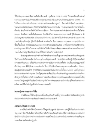 3
ที่เปนวัสดุจากธรรมชาติอยางแทจริง (พีระพงษ กุลพิศาล. 2536: 9 - 29) กิจกรรมศิลปสรางสรรค
จากวัสดุธรรมชาติเปนกิจกรรมสรางสรรคประเภทหนึ่งที่มีคุณคาแกเด็กหลายประการ อาทิเชน ทํา
ใหเกิดการทํางานรวมกันระหวางรางกายกับสมองที่สมบูรณ มีความคิดริเริ่มสรางสรรคและ
จินตนาการเปนของตนเอง เกิดความกระตือรือรนอยากรูอยากเห็น ชางสังเกตและชางซักถามในเรื่อง
ที่สงสัย ชวยฝกกลามเนื้อมือใหมีความแข็งแรง ฝกการประสานสัมพันธระหวางกลามเนื้อมือกับ
สายตา สงเสริมความเชื่อมั่นในตนเอง ทําใหเด็กมีโอกาสแสดงออกทางอารมณ รูสึกผอนคลาย มี
ความสนุกสนานเพลิดเพลิน มีสมาธิในการทํางาน เปดโอกาสใหเด็กทํางานตามลําพังและทํางาน
รวมกับเพื่อนเปนกลุม รูจักปรับตัวที่จะทํางานรวมกัน ฝกการอดทน การรอคอย การแบงปน การ
เอื้อเฟอเผื่อแผ การมีวินัยในตนเองและความเปนระเบียบเรียบรอย ดังนั้นกิจกรรมศิลปสรางสรรค
จากวัสดุธรรมชาติจึงเปนแนวทางหนึ่งที่ชวยใหเด็กเกิดความคิดรวบยอดและทักษะทางคณิตศาสตร
รวมทั้งเปนการปลูกฝงใหเด็กมีทัศนคติที่ดีตอการเรียนวิชาคณิตศาสตร
ดวยเหตุผลดังกลาว ผูวิจัยจึงสนใจที่จะศึกษาทักษะพื้นฐานทางคณิตศาสตรของเด็กปฐมวัย
ที่ไดรับการจัดกิจกรรมศิลปสรางสรรคจากวัสดุธรรมชาติ โดยใหเด็กลงมือปฏิบัติกิจกรรมศิลป
สรางสรรคดวยตนเอง เพื่อใหเกิดการเรียนรูจากการใชประสาทสัมผัสทั้งหา ผานสื่อและวัสดุอุปกรณที่
เปนวัสดุธรรมชาติที่มีลักษณะแตกตางกัน ซึ่งจะทําใหเด็กเกิดความสนุกสนานเพลิดเพลิน เกิดการ
เรียนรูอยางเปนธรรมชาติ ภายใตวัฒนธรรมและภูมิปญญาในทองถิ่นที่เด็กอาศัยอยู บนพื้นฐานของ
ความแตกตางระหวางบุคคล โดยมีจุดมุงหมายเพื่อเปรียบเทียบทักษะพื้นฐานทางคณิตศาสตรของ
เด็กปฐมวัยที่ไดรับการจัดกิจกรรมศิลปสรางสรรคจากวัสดุธรรมชาติกอนและหลังการทดลองเพื่อเปน
แนวทางใหครูและผูที่เกี่ยวของนําไปประยุกตใชในการจัดประสบการณการเรียนรูที่สงเสริมทักษะทาง
คณิตศาสตรใหแกเด็กปฐมวัยไดอยางเหมาะสมตอไป
ความมุงหมายของการวิจัย
การวิจัยในครั้งนี้มีจุดมุงหมายเพื่อเปรียบเทียบทักษะพื้นฐานทางคณิตศาสตรของเด็กปฐมวัย
กอนและหลังการจัดกิจกรรมศิลปสรางสรรคจากวัสดุธรรมชาติ
ความสําคัญของการวิจัย
การวิจัยในครั้งนี้เพื่อเปนแนวทางใหครูระดับปฐมวัย ผูปกครอง และผูที่เกี่ยวของสามารถนํา
วัสดุธรรมชาติมาใชเปนสื่อการเรียนรูในการจัดกิจกรรมศิลปสรางสรรค ซึ่งการนําวัสดุธรรมชาติมาใช
เปนสื่อการเรียนรูในการจัดกิจกรรมศิลปสรางสรรคนี้จะเปนแนวทางหนึ่งในการพัฒนาทักษะพื้นฐาน
ทางคณิตศาสตรของเด็กปฐมวัย
 