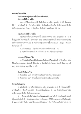 4
ขอบเขตในการวิจัย
ประชากรและกลุมตัวอยางที่ใชในการศึกษาวิจัย
ประชากรที่ใชในการวิจัย
ประชากรที่ใชในการศึกษาครั้งนี้ เปนนักเรียนชาย-หญิง อายุระหวาง 4 - 5 ป ชั้นอนุบาล
ปที่ 1 ภาคเรียนที่ 2 ปการศึกษา 2552 โรงเรียนวัดมะพราวเตี้ย สํานักงานเขตภาษีเจริญ
สังกัดกรุงเทพมหานคร จํานวน 2 หองเรียน นักเรียนมีจํานวนทั้งหมด 72 คน
กลุมตัวอยางที่ใชในการวิจัย
กลุมตัวอยางที่ใชในการศึกษาครั้งนี้ เปนนักเรียนชาย - หญิง อายุระหวาง 4 - 5 ป
ชั้นอนุบาลปที่ 1 ภาคเรียนที่ 2 ปการศึกษา 2552 โรงเรียนวัดมะพราวเตี้ย สํานักงานเขตภาษีเจริญ
สังกัดกรุงเทพมหานคร จํานวน 15 คน โดยการสุมแบบหลายขั้นตอน (Multi Stage Random
Sampling) ดังนี้
1. เลือกหองเรียน 1 หองเรียน จํานวนนักเรียนทั้งหมด 35 คน
2. จับสลากนักเรียนในขอ 1 มาจํานวน 15 คน เพื่อใชเปนกลุมตัวอยาง
ระยะเวลาที่ใชในการวิจัย
การวิจัยในครั้งนี้เปนการวิจัยเชิงทดลอง ซึ่งจัดกระทําในภาคเรียนที่ 2 ปการศึกษา 2552
ใชเวลาในการทดลอง 8 สัปดาห สัปดาหละ 3 วัน (วันจันทร - วันพุธ - วันศุกร) วันละ 50 นาที
เวลา 9.10 - 10.00 น. รวมทั้งสิ้น 24 ครั้ง
ตัวแปรที่ใชในการวิจัย
1. ตัวแปรอิสระ ไดแก การจัดกิจกรรมศิลปสรางสรรคจากวัสดุธรรมชาติ
2. ตัวแปรตาม ไดแก ทักษะพื้นฐานทางคณิตศาสตรของเด็กปฐมวัย
นิยามศัพทเฉพาะ
1. เด็กปฐมวัย หมายถึง นักเรียนชาย - หญิง อายุระหวาง 4 - 5 ป ชั้นอนุบาลปที่ 1
ภาคเรียนที่ 2 ปการศึกษา 2552 จํานวนนักเรียนทั้งหมด 15 คน โรงเรียนวัดมะพราวเตี้ย
สํานักงานเขตภาษีเจริญ สังกัดกรุงเทพมหานคร
2. กิจกรรมศิลปสรางสรรคจากวัสดุธรรมชาติ หมายถึง กิจกรรมศิลปสรางสรรคที่
ผูเรียนลงมือปฏิบัติจริง ผานวัสดุและอุปกรณจากวัสดุธรรมชาติที่มีลักษณะแตกตางกันในเรื่องรูปราง
สี ขนาด น้ําหนัก พื้นผิว โดยนําวัสดุธรรมชาติที่อยูรอบ ๆ ตัวมาจัดกิจกรรมศิลปสรางสรรค เชน
 