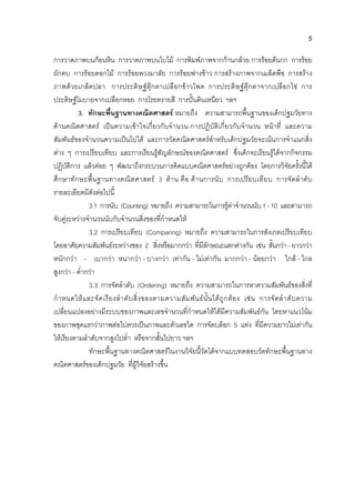 5
การวาดภาพบนกอนหิน การวาดภาพบนใบไม การพิมพภาพจากกานกลวย การรอยตนกก การรอย
ผักตบ การรอยดอกไม การรอยพวงมาลัย การรอยฟางขาว การสรางภาพจากเมล็ดพืช การสราง
ภาพดวยเกล็ดปลา การประดิษฐตุกตาเปลือกขาวโพด การประดิษฐตุกตาจากเปลือกไข การ
ประดิษฐโมบายจากเปลือกหอย การโรยทรายสี การปนดินเหนียว ฯลฯ
3. ทักษะพื้นฐานทางคณิตศาสตร หมายถึง ความสามารถพื้นฐานของเด็กปฐมวัยทาง
ดานคณิตศาสตร เปนความเขาใจเกี่ยวกับจํานวน การปฏิบัติเกี่ยวกับจํานวน หนาที่ และความ
สัมพันธของจํานวนความเปนไปได และการวัดคณิตศาสตรสําหรับเด็กปฐมวัยจะเนนการจําแนกสิ่ง
ตาง ๆ การเปรียบเทียบ และการเรียนรูสัญลักษณของคณิตศาสตร ซึ่งเด็กจะเรียนรูไดจากกิจกรรม
ปฏิบัติการ แลวคอย ๆ พัฒนาถึงกระบวนการคิดแบบคณิตศาสตรอยางถูกตอง โดยการวิจัยครั้งนี้ได
ศึกษาทักษะพื้นฐานทางคณิตศาสตร 3 ดาน คือ ดานการนับ การเปรียบเทียบ การจัดลําดับ
รายละเอียดมีดังตอไปนี้
3.1 การนับ (Counting) หมายถึง ความสามารถในการรูคาจํานวนนับ1-10 และสามารถ
จับคูระหวางจํานวนนับกับจํานวนสิ่งของที่กําหนดให
3.2 การเปรียบเทียบ (Comparing) หมายถึง ความสามารถในการสังเกตเปรียบเทียบ
โดยอาศัยความสัมพันธระหวางของ 2 สิ่งหรือมากกวา ที่มีลักษณะแตกตางกัน เชน สั้นกวา - ยาวกวา
หนักกวา - เบากวา หนากวา - บางกวา เทากัน - ไมเทากัน มากกวา - นอยกวา ใกล - ไกล
สูงกวา - ต่ํากวา
3.3 การจัดลําดับ (Ordering) หมายถึง ความสามารถในการหาความสัมพันธของสิ่งที่
กําหนดใหและจัดเรียงลําดับสิ่งของตามความสัมพันธนั้นไดถูกตอง เชน การจัดลําดับความ
เปลี่ยนแปลงอยางมีระบบของภาพและเลขจํานวนที่กําหนดใหไดมีความสัมพันธกัน โดยหาแนวโนม
ของภาพชุดแรกวาภาพตอไปควรเปนภาพและตัวเลขใด การจัดบล็อก 5 แทง ที่มีความยาวไมเทากัน
ใหเรียงตามลําดับจากสูงไปต่ํา หรือจากสั้นไปยาว ฯลฯ
ทักษะพื้นฐานทางคณิตศาสตรในงานวิจัยนี้วัดไดจากแบบทดสอบวัดทักษะพื้นฐานทาง
คณิตศาสตรของเด็กปฐมวัย ที่ผูวิจัยสรางขึ้น
 