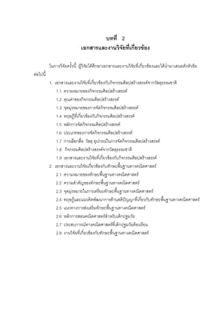 บทที่ 2
เอกสารและงานวิจัยที่เกี่ยวของ
ในการวิจัยครั้งนี้ ผูวิจัยไดศึกษาเอกสารและงานวิจัยที่เกี่ยวของและไดนํามาเสนอดังหัวขอ
ตอไปนี้
1. เอกสารและงานวิจัยที่เกี่ยวของกับกิจกรรมศิลปสรางสรรคจากวัสดุธรรมชาติ
1.1 ความหมายของกิจกรรมศิลปสรางสรรค
1.2 คุณคาของกิจกรรมศิลปสรางสรรค
1.3 จุดมุงหมายของการจัดกิจกรรมศิลปสรางสรรค
1.4 ทฤษฎีที่เกี่ยวของกับกิจกรรมศิลปสรางสรรค
1.5 หลักการจัดกิจกรรมศิลปสรางสรรค
1.6 ประเภทของการจัดกิจกรรมศิลปสรางสรรค
1.7 การเลือกสื่อ วัสดุ อุปกรณในการจัดกิจกรรมศิลปสรางสรรค
1.8 กิจกรรมศิลปสรางสรรคจากวัสดุธรรมชาติ
1.9 เอกสารและงานวิจัยที่เกี่ยวของกับกิจกรรมศิลปสรางสรรค
2. เอกสารและงานวิจัยเกี่ยวของกับทักษะพื้นฐานทางคณิตศาสตร
2.1 ความหมายของทักษะพื้นฐานทางคณิตศาสตร
2.2 ความสําคัญของทักษะพื้นฐานทางคณิตศาสตร
2.3 จุดมุงหมายในการเตรียมทักษะพื้นฐานทางคณิตศาสตร
2.4 ทฤษฎีและแนวคิดพัฒนาการดานสติปญญาที่เกี่ยวกับทักษะพื้นฐานทางคณิตศาสตร
2.5 แนวทางการสงเสริมทักษะพื้นฐานทางคณิตศาสตร
2.6 หลักการสอนคณิตศาสตรสําหรับเด็กปฐมวัย
2.7 ประสบการณทางคณิตศาสตรที่เด็กปฐมวัยตองเรียน
2.8 งานวิจัยที่เกี่ยวของกับทักษะพื้นฐานทางคณิตศาสตร
 