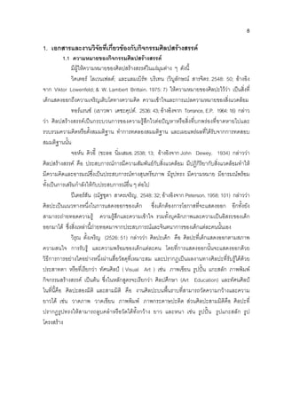8
1. เอกสารและงานวิจัยที่เกี่ยวของกับกิจกรรมศิลปสรางสรรค
1.1 ความหมายของกิจกรรมศิลปสรางสรรค
มีผูใหความหมายของศิลปสรางสรรคในแงมุมตาง ๆ ดังนี้
วิคเตอร โลเวนเฟลด; และแลมเบิรท บริเทน (วิบูลักษณ สารจิตร. 2548: 50; อางอิง
จาก Viktor Lowenfeld; & W. Lambert Brittain. 1975: 7) ใหความหมายของศิลปะไววา เปนสิ่งที่
เด็กแสดงออกถึงความเจริญเติบโตทางความคิด ความเขาใจและการแปลความหมายของสิ่งแวดลอม
ทอรแรนซ (เยาวพา เดชะคุปต. 2536: 43; อางอิงจาก Torrance, E.P. 1964: 16) กลาว
วา ศิลปสรางสรรคเปนกระบวนการของความรูสึกไวตอปญหาหรือสิ่งที่บกพรองที่ขาดหายไปและ
รวบรวมความคิดหรือตั้งสมมติฐาน ทําการทดลองสมมติฐาน และเผยแพรผลที่ไดรับจากการทดสอบ
สมมติฐานนั้น
จอหน ดิวอี้ (ชะลอ นิ่มเสมอ.2538; 13; อางอิงจาก John Dewey. 1934) กลาววา
ศิลปสรางสรรค คือ ประสบการณการมีความสัมพันธกับสิ่งแวดลอม มีปฏิกิริยากับสิ่งแวดลอมทําให
มีความคิดและอารมณซึ่งเปนประสบการณทางสุนทรียภาพ มีรูปทรง มีความหมาย มีอารมณพรอม
ทั้งเปนการเสริมกําลังใหกับประสบการณอื่น ๆ ตอไป
ปเตอรสัน (ณัฐชุดา สาครเจริญ. 2548: 32; อางอิงจาก Peterson. 1958: 101) กลาววา
ศิลปะเปนแนวทางหนึ่งในการแสดงออกของเด็ก ซึ่งเด็กตองการโอกาสที่จะแสดงออก อีกทั้งยัง
สามารถถายทอดความรู ความรูสึกและความเขาใจ รวมทั้งบุคลิกภาพและความเปนอิสระของเด็ก
ออกมาได ซึ่งสิ่งเหลานี้ถายทอดมาจากประสบการณและจินตนาการของเด็กแตละคนนั้นเอง
วิรุณ ตั้งเจริญ (2526: 51) กลาววา ศิลปะเด็ก คือ ศิลปะที่เด็กแสดงออกตามสภาพ
ความสนใจ การรับรู และความพรอมของเด็กแตละคน โดยที่การแสดงออกนั้นจะแสดงออกดวย
วิธีการการอยางใดอยางหนึ่งผานสื่อวัสดุที่เหมาะสม และปรากฏเปนผลงานทางศิลปะที่รับรูไดดวย
ประสาทตา หรือที่เรียกวา ทัศนศิลป ( Visual Art ) เชน ภาพเขียน รูปปน แกะสลัก ภาพพิมพ
กิจกรรมสรางสรรค เปนตน ซึ่งในหลักสูตรจะเรียกวา ศิลปศึกษา (Art Education) และทัศนศิลป
ในที่นี้คือ ศิลปะสองมิติ และสามมิติ คือ งานศิลปะบนพื้นราบที่สามารถวัดความกวางและความ
ยาวได เชน วาดภาพ วาดเขียน ภาพพิมพ ภาพกระดาษปะติด สวนศิลปะสามมิติคือ ศิลปะที่
ปรากฏรูปทรงใหสามารถลูบคลําหรือวัดไดทั้งกวาง ยาว และหนา เชน รูปปน รูปแกะสลัก รูป
โครงสราง
 