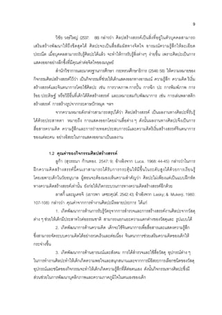 9
วิชัย วงษใหญ (2537: 88) กลาววา ศิลปสรางสรรคเปนสิ่งที่อยูในตัวบุคคลสามารถ
เสริมสรางพัฒนาใหถึงขีดสุดได ศิลปะจะเปนสื่อสัมผัสทางจิตใจ อารมณความรูสึกใหละเอียด
ประณีต เมื่อบุคคลสามารถรับรูศิลปะไดแลว จะทําใหการรับรูสิ่งตางๆ งายขึ้น เพราะศิลปะเปนการ
แสดงออกอยางลึกซึ้งที่มีคุณคาตอจิตใจของมนุษย
สํานักวิชาการและมาตรฐานการศึกษา กระทรวงศึกษาธิการ (2546:58) ใหความหมายของ
กิจกรรมศิลปสรางสรรคไววา เปนกิจกรรมที่ชวยใหเด็กแสดงออกทางอารมณ ความรูสึก ความคิด ริเริ่ม
สรางสรรคและจินตนาการโดยใชศิลปะ เชน การวาดภาพ การปน การฉีก ปะ การพิมพภาพ การ
รอย ประดิษฐ หรือวิธีอื่นที่เด็กไดคิดสรางสรรค และเหมาะสมกับพัฒนาการ เชน การเลนพลาสติก
สรางสรรค การสรางรูปจากกระดาษปกหมุด ฯลฯ
จากความหมายดังกลาวสามารถสรุปไดวา ศิลปสรางสรรค เปนผลงานทางศิลปะที่รับรู
ไดดวยประสาทตา หมายถึง การแสดงออกโดยผานสื่อตาง ๆ ดังนั้นผลงานทางศิลปะจึงเปนการ
สื่อสารความคิด ความรูสึกและการถายทอดประสบการณและความคิดริเริ่มสรางสรรคจินตนาการ
ของแตละคน อยางอิสระในการแสดงออกมาเปนผลงาน
1.2 คุณคาของกิจกรรมศิลปสรางสรรค
ลูกา (สุวรรณา กานทอง. 2547: 9; อางอิงจาก Luca. 1968: 44-45) กลาววาในการ
ฝกความคิดสรางสรรคนี้คนเราสามารถไดรับการกระตุนใหมีขึ้นในระดับสูงไดดวยการเรียนรู
โดยเฉพาะเด็กในวัยอนุบาล ผูสอนจะตองมองเห็นความสําคัญวา ศิลปะไมเพียงแตเปนแบบฝกหัด
ทางความคิดสรางสรรคเทานั้น ยังกอใหเกิดกระบวนการทางความคิดสรางสรรคอีกดวย
ลาสกี้ และมูเคอจิ (เยาวพา เดชะคุปต. 2542:43; อางอิงจาก Lasky; & Mukerji. 1980:
107-108) กลาววา คุณคาจากการทํางานศิลปะมีหลายประการ ไดแก
1. เกิดพัฒนาการดานการรับรูวัตถุจากการสํารวจและการสรางสรรคงานศิลปะจากวัสดุ
ตาง ๆ ชวยใหเด็กมีประสาทไวตอธรรมชาติ สามารถแยกแยะความแตกตางของวัสดุและ รูปแบบได
2. เกิดพัฒนาการดานความคิด เด็กจะใชจินตนาการเพื่อสื่อสารและแสดงความรูสึก
ซึ่งสามารถจัดระบบความคิดไดอยางรวดเร็วและตอเนื่อง จินตนาการชวยเสริมความคิดของเด็กให
กระจางขึ้น
3. เกิดพัฒนาการดานอารมณและสังคม การไดสํารวจและใชสื่อวัสดุ อุปกรณตาง ๆ
ในการทํางานศิลปะทําใหเด็กเกิดความพอใจและสนุกสนานและจากการมีอิสระการเลือกชนิดของวัสดุ
อุปกรณและชนิดของกิจกรรมจะทําใหเด็กเกิดความรูสึกที่ดีตอตนเอง ดังนั้นกิจกรรมทางศิลปะซึ่งมี
สวนชวยในการพัฒนาบุคลิกภาพและความภาคภูมิใจในตนเองของเด็ก
 