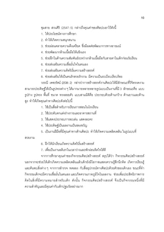 10
ชุมสาย สวนศิริ (2547: 5) กลาวถึงคุณคาของศิลปะเอาไวดังนี้
1. ใหประโยชนทางการศึกษา
2. ทําใหเกิดความสนุกสนาน
3. ชวยผอนคลายความตึงเครียด ซึ่งมีผลตอพัฒนาการทางอารมณ
4. ชวยพัฒนากลามเนื้อมือใหแข็งแรง
5. ชวยฝกในดานความสัมพันธระหวางกลามเนื้อมือกับสายตาในเด็กกอนวัยเรียน
6. ชวยสงเสริมความเชื่อมั่นใจในตนเอง
7. ชวยสงเสริมความคิดริเริ่มความสรางสรรค
8. ชวยสงเสริมใหเปนคนรักสวยรักงาม มีความเปนระเบียบเรียบรอย
วรรณี เพชรรัตน (2538: 2) กลาววาการสรางสรรคงานศิลปะใหมีลักษณะที่วิจิตรงดงาม
สามารถประดิษฐใหเปนรูปทรงตาง ๆ ไดมากมายหลายหลายรูปแบบเปนงานที่มี 3 ลักษณะคือ แบบ
รูปราง รูปทรง พื้นที่ ขนาด ทรงลอยตัว แบบสามมิติคือ ประกอบดวยดานกวาง ดานยาวและดาน
สูง ทําใหเกิดคุณคาทางศิลปะดังตอไปนี้
1. ใชเปนสื่อสําหรับการเรียนการสอนในโรงเรียน
2. ใชประดับตกแตงรางกายและอาคารสถานที่
3. ใชแสดงประกอบการละเลน แสดงละคร
4. ใชประดิษฐเปนผลงานเปนของขวัญ
5. เปนงานฝมือที่มีคุณคาทางดานศิลปะ ทําใหเกิดความเพลิดเพลิน ในรูปแบบที่
สวยงาม
6. ฝกใหนักเรียนเกิดความคิดริเริ่มสรางสรรค
7. เพื่อเปนงานอดิเรกในเวลาวางและพักผอนจิตใจไดดี
จากการศึกษาคุณคาของกิจกรรมศิลปสรางสรรค สรุปไดวา กิจกรรมศิลปสรางสรรค
นอกจากจะชวยใหเด็กเกิดความเพลิดเพลินแลวเด็กยังมีโอกาสแสดงความรูสึกนึกคิด เกิดการเรียนรู
และคนพบสิ่งตาง ๆ จากการสํารวจ ทดลอง กับสื่ออุปกรณทางศิลปะดวยตัวของเด็กเอง ขณะที่ทํา
กิจกรรมเด็กจะมีความเชื่อมั่นในตนเอง และเกิดความภาคภูมิใจในผลงาน ชวยเพิ่มประสิทธิภาพการ
คิดในสิ่งที่มีความหมายสําหรับเด็ก ดังนั้น กิจกรรมศิลปสรางสรรค จึงเปนกิจกรรมหนึ่งที่มี
ความสําคัญและมีคุณคากับเด็กปฐมวัยอยางมาก
 