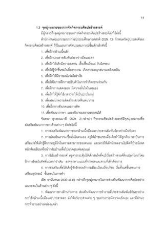 11
1.3 จุดมุงหมายของการจัดกิจกรรมศิลปสรางสรรค
มีผูกลาวถึงจุดมุงหมายของการจัดกิจกรรมศิลปสรางสรรคเอาไวดังนี้
สํานักงานคณะกรรมการการประถมศึกษาแหงชาติ (2529: 13) กําหนดวัตถุประสงคของ
กิจกรรมศิลปสรางสรรค ไวในแผนการจัดประสบการณชั้นเด็กเล็กดังนี้
1. เพื่อฝกกลามเนื้อเล็ก
2. เพื่อฝกประสาทสัมพันธระหวางมือและตา
3. เพื่อฝกใหเด็กมีความอดทน เอื้อเฟอเผื่อแผ รับผิดชอบ
4. เพื่อใหรูจักชื่นชมในสิ่งสวยงาม เกิดความสนุกสนานเพลิดเพลิน
5. เพื่อฝกใหมีอารมณแจมใสราเริง
6. เพื่อใหโอกาสฝกการปรับตัวในการทํากิจกรรมรวมกัน
7. เพื่อฝกการแสดงออก มีความมั่นใจในตนเอง
8. เพื่อฝกใหรูจักใชเวลาวางใหเปนประโยชน
9. เพื่อพัฒนาความคิดสรางสรรคจินตนาการ
10. เพื่อฝกการสังเกตและการคิด
11. เพื่อพัฒนาภาษา และอธิบายผลงานของตนได
จันทนา สุวรรณมาลี (2529: 2) กลาววา กิจกรรมศิลปสรางสรรคมีจุดมุงหมายเพื่อ
สงเสริมพัฒนาการทางดานตาง ๆ ดังตอไปนี้
1. การสงเสริมพัฒนาการของกลามเนื้อมือและประสานสัมพันธระหวางมือกับตา
2. การสงเสริมความเชื่อมั่นในตนเอง ครูใหคําชมเชยเมื่อเด็กทําไดถูกตอง จะเปนการ
เสริมแรงใหเด็กรูสึกภาคภูมิใจในความสามารถของตนเอง และควรใหเด็กนําผลงานไปติดที่ปายนิเทศ
หนาหองเรียนหรือนํากลับบานเพื่อไปอวดคุณพอคุณแม
3. การริเริ่มสรางสรรค ครูควรกระตุนใหเด็กสนใจที่จะริเริ่มสรางสรรคสิ่งแปลกใหม โดย
ฝกการรอยในทิศที่แปลกกวาเดิม อาจทําตามแบบที่กําหนดและตามที่เด็กตองการ
4. การสงเสริมเพื่อใหเด็กรูจักรักสวยรักงามมีระเบียบเรียบรอย เริ่มตั้งแตขั้นตอนการ
เตรียมอุปกรณ ขั้นตอนในการทํา
เลิศ อานันทนะ (2535: 44-48) กลาวถึงจุดมุงหมายในการสงเสริมพัฒนาการศิลปะอยาง
เหมาะสมในดานตาง ๆ ดังนี้
1. พัฒนาการทางดานรางกาย สงเสริมพัฒนาการทํางานที่ประสานสัมพันธกันระหวาง
การใชกลามเนื้อมือและประสาทตา ทําใหอวัยวะสวนตาง ๆ ของรางกายมีความแข็งแรง และมีทักษะ
การทํางานอยางคลองแคลว
 