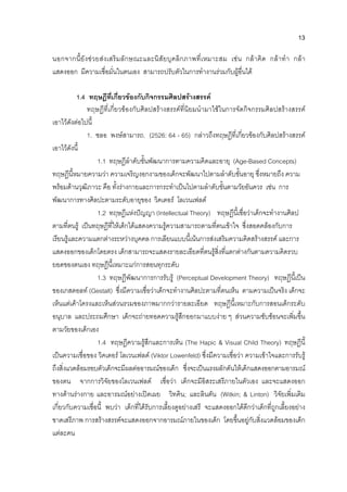 13
นอกจากนี้ยังชวยสงเสริมลักษณะและนิสัยบุคลิกภาพที่เหมาะสม เชน กลาคิด กลาทํา กลา
แสดงออก มีความเชื่อมั่นในตนเอง สามารถปรับตัวในการทํางานรวมกับผูอื่นได
1.4 ทฤษฎีที่เกี่ยวของกับกิจกรรมศิลปสรางสรรค
ทฤษฎีที่เกี่ยวของกับศิลปสรางสรรคที่นิยมนํามาใชในการจัดกิจกรรมศิลปสรางสรรค
เอาไวดังตอไปนี้
1. ชลอ พงษสามารถ. (2526: 64 - 65) กลาวถึงทฤษฎีที่เกี่ยวของกับศิลปสรางสรรค
เอาไวดังนี้
1.1 ทฤษฎีลําดับขั้นพัฒนาการตามความคิดและอายุ (Age-Based Concepts)
ทฤษฎีนี้หมายความวา ความเจริญงอกงามของเด็กจะพัฒนาไปตามลําดับขั้นอายุ ซึ่งหมายถึง ความ
พรอมดานวุฒิภาวะ คือ ทั้งรางกายและการกระทําเปนไปตามลําดับขั้นตามวัยอันควร เชน การ
พัฒนาการทางศิลปะตามระดับอายุของ วิคเตอร โลเวนเฟลด
1.2 ทฤษฎีแหงปญญา (Intellectual Theory) ทฤษฎีนี้เชื่อวาเด็กจะทํางานศิลป
ตามที่ตนรู เปนทฤษฎีที่ใหเด็กไดแสดงความรูความสามารถตามที่ตนเขาใจ ซึ่งสอดคลองกับการ
เรียนรูและความแตกตางระหวางบุคคล การเลียนแบบนี้เนนการสงเสริมความคิดสรางสรรค และการ
แสดงออกของเด็กโดยตรง เด็กสามารถจะแสดงรายละเอียดที่ตนรูสิ่งที่แตกตางกันตามความคิดรวบ
ยอดของตนเอง ทฤษฎีนี้เหมาะแกการสอนทุกระดับ
1.3 ทฤษฎีพัฒนาการการรับรู (Perceptual Development Theory) ทฤษฎีนี้เปน
ของเกสตอลท (Gestalt) ซึ่งมีความเชื่อวาเด็กจะทํางานศิลปะตามที่ตนเห็น ตามความเปนจริง เด็กจะ
เห็นแตเคาโครงและเห็นสวนรวมของภาพมากกวารายละเอียด ทฤษฎีนี้เหมาะกับการสอนเด็กระดับ
อนุบาล และประถมศึกษา เด็กจะถายทอดความรูสึกออกมาแบบงาย ๆ สวนความซับซอนจะเพิ่มขึ้น
ตามวัยของเด็กเอง
1.4 ทฤษฎีความรูสึกและการเห็น (The Hapic & Visual Child Theory) ทฤษฎีนี้
เปนความเชื่อของ วิคเตอร โลเวนเฟลด (Viktor Lowenfeld) ซึ่งมีความเชื่อวา ความเขาใจและการรับรู
ถึงสิ่งแวดลอมรอบตัวเด็กจะมีผลตออารมณของเด็ก ซึ่งจะเปนแรงผลักดันใหเด็กแสดงออกตามอารมณ
ของตน จากการวิจัยของโลเวนเฟลด เชื่อวา เด็กจะมีอิสระเสรีภายในตัวเอง และจะแสดงออก
ทางดานรางกาย และอารมณอยางเปดเผย วิทคิน; และลินตัน (Witkin; & Linton) วิจัยเพิ่มเติม
เกี่ยวกับความเชื่อนี้ พบวา เด็กที่ไดรับการเลี้ยงดูอยางเสรี จะแสดงออกไดดีกวาเด็กที่ถูกเลี้ยงอยาง
ขาดเสรีภาพ การสรางสรรคจะแสดงออกจากอารมณภายในของเด็ก โดยขึ้นอยูกับสิ่งแวดลอมของเด็ก
แตละคน
 