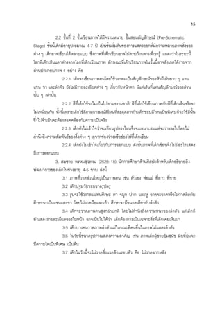 15
2.2 ขั้นที่ 2 ขั้นเขียนภาพใหมีความหมาย ขั้นสอนสัญลักษณ (Pre-Schematic
Stage) ขั้นนี้เด็กมีอายุประมาณ 4-7 ป เปนขั้นเริ่มตนของการแสดงออกที่มีความหมายภาพสิ่งของ
ตาง ๆ เด็กอาจเขียนไดหลายแบบ ซึ่งภาพที่เด็กเขียนอาจไมครบถวนตามที่เขารู แสดงวาในระยะนี้
โลกที่เด็กเห็นแตกตางจากโลกที่เด็กเขียนภาพ ลักษณะที่เด็กเขียนภาพในขั้นนี้อาจสังเกตไดงายจาก
สวนประกอบภาพ 4 อยาง คือ
2.2.1 เด็กจะเขียนภาพคนโดยใชวงกลมเปนสัญลักษณของหัวมีเสนยาว ๆ แทน
แขน ขา และลําตัว ยังไมมีรายละเอียดตาง ๆ เกี่ยวกับหนาตา มีแตเสนที่แทนสัญลักษณของสวน
นั้น ๆ เทานั้น
2.2.2 สีที่เด็กใชจะไมเปนไปตามธรรมชาติ สีที่เด็กใชเขียนภาพกับสีที่เด็กเห็นจริงจะ
ไมเหมือนกัน ทั้งนี้เพราะเด็กใชสีตามอารมณสีไหนที่สะดุดตาหรือเด็กชอบสีไหนเปนพิเศษก็จะใชสีนั้น
ซึ่งไมจําเปนจะตองสอดคลองกับความเปนจริง
2.2.3 เด็กยังไมเขาใจวาจะเขียนรูปตรงไหนจึงจะเหมาะสมแตจะวางลงไปโดยไม
คํานึงถึงความสัมพันธของสิ่งตาง ๆ ดูจากชองวางหรือชองไฟที่เด็กเขียน
2.2.4 เด็กยังไมเขาใจเกี่ยวกับการออกแบบ ดังนั้นภาพที่เด็กเขียนจึงไมมีอะไรแสดง
ถึงการออกแบบ
3. สมชาย พรหมสุวรรณ (2528: 18) นักการศึกษาดานศิลปะสําหรับเด็กอธิบายถึง
พัฒนาการของเด็กในชวงอายุ 4-5 ขวบ ดังนี้
3.1 ภาพที่วาดสวนใหญเปนภาพคน เชน ตัวเอง พอแม พี่สาว พี่ชาย
3.2 เด็กปฐมวัยชอบวาดรูปครู
3.3 รูปจะใชวงกลมแทนศีรษะ ตา จมูก ปาก และหู อาจจะวาดหรือไมวาดติดกับ
ศีรษะจะเปนแขนและขา โดยไมวาดมือและเทา ศีรษะจะมีขนาดเดียวกับลําตัว
3.4 เด็กจะวาดภาพคนสูงกวาปกติ โดยไมคํานึงถึงความหนาของลําตัว แตเด็กก็
ยังแสดงรายละเอียดของใบหนา อาจเปนไปไดวา เด็กตองการเนนเฉพาะสิ่งที่เด็กเคยเห็นมา
3.5 เด็กบางคนวาดภาพลําตัวแมในขณะที่คนอื่นในภาพไมแสดงลําตัว
3.6 ในวัยนี้ขนาดรูปรางแสดงความสําคัญ เชน ภาพเด็กผูชายอุมสุนัข มือที่อุมจะ
มีความโตเปนพิเศษ เปนตน
3.7 เด็กในวัยนี้จะไมวาดสิ่งแวดลอมรอบตัว คือ ไมวาดฉากหลัง
 