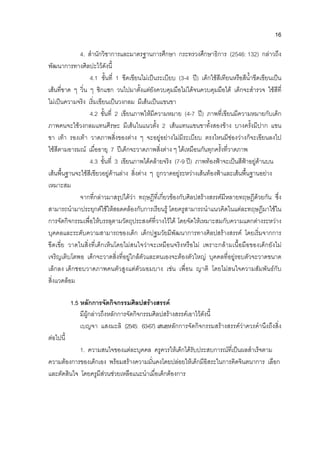 16
4. สํานักวิชาการและมาตรฐานการศึกษา กระทรวงศึกษาธิการ (2546: 132) กลาวถึง
พัฒนาการทางศิลปะไวดังนี้
4.1 ขั้นที่ 1 ขีดเขียนไมเปนระเบียบ (3-4 ป) เด็กใชสีเทียนหรือสีน้ําขีดเขียนเปน
เสนที่ขาด ๆ วิ่น ๆ ซิกแซก วนไปมาตั้งแตยังควบคุมมือไมไดจนควบคุมมือได เด็กจะสํารวจ ใชสีที่
ไมเปนความจริง เริ่มเขียนเปนวงกลม มีเสนเปนแขนขา
4.2 ขั้นที่ 2 เขียนภาพใหมีความหมาย (4-7 ป) ภาพที่เขียนมีความหมายกับเด็ก
ภาพคนจะใชวงกลมแทนศีรษะ มีเสนในแนวตั้ง 2 เสนแทนแขนขาทั้งสองขาง บางครั้งมีปาก แขน
ขา เทา รองเทา วาดภาพสิ่งของตาง ๆ จะอยูอยางไมมีระเบียบ ตรงไหนมีชองวางก็จะเขียนลงไป
ใชสีตามอารมณ เมื่ออายุ 7 ปเด็กจะวาดภาพสิ่งตาง ๆ ไดเหมือนกันทุกครั้งที่วาดภาพ
4.3 ขั้นที่ 3 เขียนภาพไดคลายจริง (7-9 ป) ภาพทองฟาจะเปนสีฟาอยูดานบน
เสนพื้นฐานจะใชสีเขียวอยูดานลาง สิ่งตาง ๆ ถูกวาดอยูระหวางเสนทองฟาและเสนพื้นฐานอยาง
เหมาะสม
จากที่กลาวมาสรุปไดวา ทฤษฎีที่เกี่ยวของกับศิลปสรางสรรคมีหลายทฤษฎีดวยกัน ซึ่ง
สามารถนํามาประยุกตใชใหสอดคลองกับการเรียนรู โดยครูสามารถนําแนวคิดในแตละทฤษฎีมาใชใน
การจัดกิจกรรมเพื่อใหบรรลุตามวัตถุประสงคที่วางไวได โดยจัดใหเหมาะสมกับความแตกตางระหวาง
บุคคลและระดับความสามารถของเด็ก เด็กปฐมวัยมีพัฒนาการทางศิลปสรางสรรค โดยเริ่มจากการ
ขีดเขี่ย วาดในสิ่งที่เด็กเห็นโดยไมสนใจวาจะเหมือนจริงหรือไม เพราะกลามเนื้อมือของเด็กยังไม
เจริญเติบโตพอ เด็กจะวาดสิ่งที่อยูใกลตัวและตนเองจะตองตัวใหญ บุคคลที่อยูรอบตัวจะวาดขนาด
เล็กลง เด็กชอบวาดภาพคนตัวสูงแตตัวผอมบาง เชน เพื่อน ญาติ โดยไมสนใจความสัมพันธกับ
สิ่งแวดลอม
1.5 หลักการจัดกิจกรรมศิลปสรางสรรค
มีผูกลาวถึงหลักการจัดกิจกรรมศิลปสรางสรรคเอาไวดังนี้
เบญจา แสงมะลิ (2545: 63-67) เสนอหลักการจัดกิจกรรมสรางสรรควาควรคํานึงถึงสิ่ง
ตอไปนี้
1. ความสนใจของแตละบุคคล ครูควรใหเด็กไดรับประสบการณที่เปนผลสําเร็จตาม
ความตองการของเด็กเอง พรอมสรางความมั่นคงโดยปลอยใหเด็กมีอิสระในการคิดจินตนาการ เลือก
และตัดสินใจ โดยครูมีสวนชวยเหลือแนะนําเมื่อเด็กตองการ
 