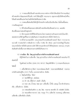 23
3. การสอนเพื่อริเริ่มสรางสรรคควรจะมาหลังจากที่เด็กไดลงมือทํากิจกรมมศิลป
สรางสรรคจากวัสดุธรรมชาติไปแลว จะทําใหชวยรูวิธี กระบวนการ ครูควรกระตุนใหเด็กสนใจที่จะ
ริเริ่มสรางสรรคสิ่งแปลกใหม โดยฝกคิดในสิ่งที่แปลกกวาเดิม
4. การสอนเพื่อสงเสริมใหเด็กรูจักรักสวยรักงามมีระเบียบเรียบรอย เริ่มตั้งแตขั้นตอน
การเตรียมอุปกรณ
5. มีปายนิเทศที่แสดงผลงานศิลปสรางสรรคของหองเรียนอยางถาวร และสลับ
สับเปลี่ยนผลงานของเด็กอยูประจํา
6. มีความเมตตาหวังดีใหแกเด็กทุกคน โดยการแสดงความรักและความหวงใยแกเด็ก
เสมอพยายามใชคําพูดที่ไพเราะกระตุนจินตนาการของเด็กระหวางที่เด็กกําลังทํางาน
จากที่กลาวมาสรุปไดวา ประเภทของกิจกรรมศิลปสรางสรรค ไดแก การวาดภาพ
ระบายสี การเลนกับสี การพิมพภาพ การปน การพับ ฉีก ตัดปะ และการประดิษฐ ซึ่งแตละ
ประเภทเปดโอกาสใหเด็กแสดงความคิด ไดสํารวจและจัดกระทําไดวัตถุโดยตรง ออกแบบ ตกแตง
ตอเติมสรางเปนชิ้นงานทางศิลปะตามความคิดริเริ่มจินตนาการ
1.7 การเลือก สื่อ วัสดุ อุปกรณในการจัดกิจกรรมศิลปสรางสรรค
มีผูใหหลักในการเลือกสื่อ วัสดุ อุปกรณในการจัดกิจกรรมศิลปสรางสรรคเอาไว
ดังตอไปนี้
วิบูลลักษณ สารจิตร (2548: 219) กลาววา วัสดุเหลือใชตาง ๆ อาจแยกเปนประเภท
ไดดังนี้
1. เครื่องใชสํานักงาน ไดแก กระดาษโฆษณาสินคา กระดาษหนังสือพิมพ กระดาษ
อารตดานหลังปฏิทิน ปากกา ริบบิ้น แกนกระดาษชําระ เปนตน
2. วัสดุในครัวเรือน ไดแก
2.1 ของใชที่ชํารุด เศษโลหะ
2.2 ผา เชน เสื้อผาเกา เศษผา เปนตน
2.3 ขวด เชน น้ําหอม ซอส สุรา เครื่องดื่ม น้ําดื่ม แชมพู น้ํายาลางถวยชาม
ครีม เครื่องสําอาง เปนตน
2.4 กลองผลิตภัณฑตาง ๆ เชน โฟม กระดาษ พลาสติก ผา หนังสัตว เปนตน
2.5 ของเหลือจากอาหาร เชน กระดูก กาง เปลือกไข กระดองปู เปลือกหอย
เปลือกสม เปลือกสมโอ เปนตน
 