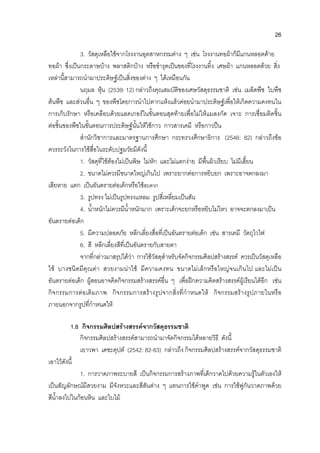 26
3. วัสดุเหลือใชจากโรงงานอุตสาหกรรมตาง ๆ เชน โรงงานทอผาก็มีแกนหลอดดาย
ทอผา ซึ่งเปนกระดาษบาง พลาสติกบาง หรือชํารุดเปนของที่โรงงานทิ้ง เศษผา แกนหลอดดวย สิ่ง
เหลานี้สามารถนํามาประดิษฐเปนสิ่งของตาง ๆ ไดเหมือนกัน
นฤมล หุน (2539: 12) กลาวถึงคุณสมบัติของเศษวัสดุธรรมชาติ เชน เมล็ดพืช ใบพืช
ตนพืช และสวนอื่น ๆ ของพืชโดยการนําไปตากแหงแลวคอยนํามาประดิษฐเพื่อใหเกิดความคงทนใน
การเก็บรักษา หรือเคลือบดวยแลคเกอรในขั้นตอนสุดทายเพื่อไมใหแมลงกัด เจาะ การเชื่อมติดชิ้น
ตอชิ้นของพืชในขั้นตอนการประดิษฐนั้นใหใชกาว กาวสารเคมี หรือกาวปน
สํานักวิชาการและมาตรฐานการศึกษา กระทรวงศึกษาธิการ (2546: 82) กลาวถึงขอ
ควรระวังในการใชสื่อในระดับปฐมวัยมีดังนี้
1. วัสดุที่ใชตองไมเปนพิษ ไมหัก และไมแตกงาย มีพื้นผิวเรียบ ไมมีเสี้ยน
2. ขนาดไมควรมีขนาดใหญเกินไป เพราะยากตอการหยิบยก เพราะอาจตกลงมา
เสียหาย แตก เปนอันตรายตอเด็กหรือใชสะดวก
3. รูปทรง ไมเปนรูปทรงแหลม รูปสี่เหลี่ยมเปนสัน
4. น้ําหนักไมควรมีน้ําหนักมาก เพราะเด็กจะยกหรือหยิบไมไหว อาจจะตกลงมาเปน
อันตรายตอเด็ก
5. มีความปลอดภัย หลีกเลี่ยงสื่อที่เปนอันตรายตอเด็ก เชน สารเคมี วัตถุไวไฟ
6. สี หลีกเลี่ยงสีที่เปนอันตรายกับสายตา
จากที่กลาวมาสรุปไดวา การใชวัสดุสําหรับจัดกิจกรรมศิลปสรางสรรค ควรเปนวัสดุเหลือ
ใช บางชนิดมีคุณคา สวยงามนาใช มีความคงทน ขนาดไมเล็กหรือใหญจนเกินไป และไมเปน
อันตรายตอเด็ก ผูสอนอาจคิดกิจกรรมสรางสรรคอื่น ๆ เพื่อฝกความคิดสรางสรรคผูเรียนไดอีก เชน
กิจกรรมการตอเติมภาพ กิจกรรมการสรางรูปจากสิ่งที่กําหนดให กิจกรรมสรางรูปภายในหรือ
ภายนอกจากรูปที่กําหนดให
1.8 กิจกรรมศิลปสรางสรรคจากวัสดุธรรมชาติ
กิจกรรมศิลปสรางสรรคสามารถนํามาจัดกิจกรรมไดหลายวิธี ดังนี้
เยาวพา เดชะคุปต (2542: 82-83) กลาวถึง กิจกรรมศิลปสรางสรรคจากวัสดุธรรมชาติ
เอาไวดังนี้
1. การวาดภาพระบายสี เปนกิจกรรมการสรางภาพที่เด็กวาดไปดวยความรูในตัวเองให
เปนสัญลักษณมีสวยงาม มีจังหวะและสีสันตาง ๆ แทนการใชคําพูด เชน การใชพูกันวาดภาพดวย
สีน้ําลงไปในกอนหิน และใบไม
 