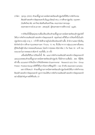 ปานิตา กุดกรุง. (2553). ทักษะพื้นฐานทางคณิตศาสตรของเด็กปฐมวัยที่ไดรับการจัดกิจกรรม
ศิลปสรางสรรคจากวัสดุธรรมชาติ.ปริญญานิพนธ กศ.ม. (การศึกษาปฐมวัย). กรุงเทพฯ:
บัณฑิตวิทยาลัย มหาวิทยาลัยศรีนครินทรวิโรฒ. คณะกรรมการควบคุม:
รองศาสตราจารย ดร.เยาวพา เดชะคุปต, ผูชวยศาสตราจารยจิราภรณ บุญสง.
การวิจัยครั้งนี้มีจุดมุงหมายเพื่อเปรียบเทียบทักษะพื้นฐานทางคณิตศาสตรของเด็กปฐมวัยที่
ไดรับการจัดกิจกรรมศิลปสรางสรรคจากวัสดุธรรมชาติ กลุมตัวอยางที่ใชในการวิจัยครั้งนี้เปนเด็ก
ปฐมวัยชาย-หญิง อายุ 4 - 5 ป ที่กําลังศึกษาอยูในโรงเรียนวัดมะพราวเตี้ย สํานักงานเขตภาษีเจริญ
สังกัดสํานักการศึกษากรุงเทพมหานคร จํานวน 15 คน ซึ่งไดมาจากการสุมแบบหลายขั้นตอน
ผูวิจัยเปนผูดําเนินการทดลองดวยตนเอง โดยทําการทดลอง สัปดาหละ 3 วัน วันละ 50 นาที รวม
ระยะเวลาในการทดลอง 8 สัปดาห รวมทั้งสิ้น 24 ครั้ง
เครื่องมือที่ใชในการวิจัยครั้งนี้ คือ แผนการจัดกิจกรรมศิลปสรางสรรคจากวัสดุธรรมชาติ
และแบบทดสอบทักษะพื้นฐานทางคณิตศาสตรของเด็กปฐมวัย ซึ่งมีคาความเชื่อมั่น .864 ที่ผูวิจัย
สรางขึ้น แบบแผนการวิจัยเปนการวิจัยเชิงทดลอง (Experimental Research) แบบ One - Group
Pretest - Posttest Design สถิติที่ใชในการวิเคราะหขอมูลใช t - test สําหรับ dependent samples
ผลการวิจัยพบวา ทักษะพื้นฐานทางคณิตศาสตรของเด็กปฐมวัยหลังไดรับการจัดกิจกรรม
ศิลปสรางสรรคจากวัสดุธรรมชาติ สูงกวากอนไดรับการจัดกิจกรรมศิลปสรางสรรคจากวัสดุธรรมชาติ
อยางมีนัยสําคัญทางสถิติที่ระดับ .01
 