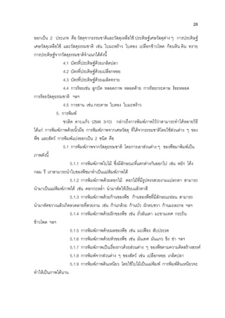 28
ออกเปน 2 ประเภท คือ วัสดุจากธรรมชาติและวัสดุเหลือใช ประดิษฐเศษวัสดุตาง ๆ การประดิษฐ
เศษวัสดุเหลือใช และวัสดุธรรมชาติ เชน ใบมะพราว ใบตอง เปลือกขาวโพด กอนหิน ดิน ทราย
การประดิษฐจากวัสดุธรรมชาติจําแนกไดดังนี้
4.1 บัตรที่ประดิษฐดวยเกล็ดปลา
4.2 บัตรที่ประดิษฐดวยเปลือกหอย
4.3 บัตรที่ประดิษฐดวยเมล็ดทราย
4.4 การรอยเชน ลูกปด หลอดภาพ หลอดดาย การรอยกระดาษ รอยหลอด
การรอยวัสดุธรรมชาติ ฯลฯ
4.5 การสาน เชน กระดาษ ใบตอง ใบมะพราว
5. การพิมพ
ชวลิต ดาบแกว (2544: 3-10) กลาวถึงการพิมพภาพไววาสามารถทําไดหลายวิธี
ไดแก การพิมพภาพดวยนิ้วมือ การพิมพภาพจากเศษวัสดุ ที่ไดจากธรรมชาติโดยใชสวนตาง ๆ ของ
พืช และสัตว การพิมพแบงออกเปน 2 ชนิด คือ
5.1 การพิมพภาพจากวัสดุธรรมชาติ โดยการเอาสวนตาง ๆ ของพืชมาพิมพเปน
ภาพดังนี้
5.1.1 การพิมพภาพใบไม ซึ่งมีลักษณะที่แตกตางกันออกไป เชน หยัก โคง
กลม รี เราสามารถนําใบของพืชมาทําเปนแมพิมพภาพได
5.1.2 การพิมพภาพดวยดอกไม ดอกไมที่มีรูปทรงสวยงามแปลกตา สามารถ
นํามาเปนแมพิมพภาพได เชน ดอกกะหล่ํา นํามาตัดใหเรียบแลวทาสี
5.1.3 การพิมพภาพดวยกานของพืช กานของพืชที่มีลักษณะออน สามารถ
นํามาตัดขวางแลวเกิดลวดลายที่สวยงาม เชน กานกลวย กานบัว ผักตบชวา กานมะละกอ ฯลฯ
5.1.4 การพิมพภาพดวยฝกของพืช เชน ถั่วลันเตา มะขามเทศ กระถิน
ขาวโพด ฯลฯ
5.1.5 การพิมพภาพดวยผลของพืช เชน มะเฟอง สับประรด
5.1.6 การพิมพภาพดวยหัวของพืช เชน มันเทศ มันแกว ขิง ขา ฯลฯ
5.1.7 การพิมพภาพเปนเรื่องราวดวยสวนตาง ๆ ของพืชตามความคิดสรางสรรค
5.1.8 การพิมพจากสวนตาง ๆ ของสัตว เชน เปลือกหอย เกล็ดปลา
5.1.9 การพิมพภาพดินเหนียว โดยใชใบไมเปนแมพิมพ การพิมพดินเหนียวจะ
ทําใหเปนภาพไดนาน
 