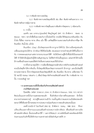 29
5.2 การพิมพภาพจากเศษวัสดุ
5.2.1 พิมพภาพจากเศษวัสดุเหลือใช เชน เชือก พิมพภาพดวยตรายาง การ
พิมพภาพดวยการขยุมการดาษ
5.2.2 การพิมพภาพจากวัสดุอื่นและการพิมพจากวัสดุหลาย ๆ ชนิดรวมกัน
6. การปน
แมททิว และ มาซาน (ปุณณรัตน พิชญไพบูลย 2547: 131; อางอิงจาก Mattil; &
Marzan. 1981) กลาวถึงสื่อที่เหมาะสมกับการปนโดยทั่วไป ควรเลือกใชวัสดุประเภทดินเหนียว ดิน
น้ํามัน ขี้เลื่อย กระดาษ ทราย เทียน แปง ขี้ผึ้ง แตวัสดุที่มีความเหมาะสมกับเด็กเล็กมากที่สุด คือ
ดินเหนียว ดินน้ํามัน แปงโด
ดินเหนียว (Clay) เปนวัสดุธรรมชาติราคาถูกหาไดทั่วไป มีความยืดหยุนออนตัว
เปลี่ยนแปลงรูปทรงไดงาย นํากลับมาใชไดโดยไมเสีย ตอบสนองการกระทําของเด็กไดดีในเรื่องการ
จับ การทดลองและทนทานตอการกระทบกระแทกไดดี กอใหเกิดความรูสึกถึงพื้นผิวที่เปนธรรมชาติ
ไดดี ทําใหเด็กเรียนรูและรับรูไดตามสัญชาตญาณ ไมมีขอจํากัดในเรื่องรูปแบบ แตแตกหักไดงายเมื่อ
มีการเคลื่อนยายผลงานและมีขอจํากัดเรื่องความสะอาดและวิธีเก็บรักษา
จากที่กลาวมาสรุปไดวา การเลือกสื่อวัสดุอุปกรณสําหรับการจัดกิจกรรมศิลปสรางสรรค
ควรเปนวัสดุที่หาไดจากทองถิ่น ทั้งวัสดุเหลือใชและวัสดุจากธรรมชาติ มีราคาถูก และเปนวัสดุที่มี
ความหลากหลาย ทั้งจากวัสดุธรรมชาติและวัสดุเหลือใช เชน ดินเหนียว หิน ทราย เปลือกหอย กิ่ง
ไม ดอกไม ขวดนม กลองตาง ๆ เพื่อนําวัสดุมาจัดกิจกรรมศิลปสรางสรรค คือ การพิมพภาพ การ
ปน การประดิษฐ ฯลฯ
1.9 เอกสารและงานที่เกี่ยวของกับกิจกรรมศิลปสรางสรรค
งานวิจัยตางประเทศ
ปเตอรสัน (พนิดา ชาตยาภา. 2544: 31; อางอิงจาก Peterson. 1958: 101) กลาววา
ศิลปะเปนแนวทางหนึ่งในการแสดงออกของเด็ก ซึ่งเด็กตองการโอกาสที่จะแสดงออก อีกทั้งยัง
สามารถถายทอดความรู ความรูสึกและความเขาใจ รวมทั้งบุคลิกภาพและความเปนอิสระของเด็ก
ออกมาไดซึ่งสิ่งเหลานี้ถายทอดมาจากประสบการณและจินตนาการของเด็กแตละคนนั้นเอง
เคลลี่ (กรรณิการ โยธารินทร. 2543: 52; อางอิงจาก Kelley. 1986: 32-A) ศึกษา
เปรียบเทียบผลการฝกตามแบบแผนเสริมสรางประสบการณทางศิลปะ เพื่อเสริมสรางความคิด
สรางสรรคทางศิลปะ ชั้นประถมศึกษาปที่ 1 ผลการวิจัยพบวา ความคิดริเริ่มสรางสรรคของเด็กที่เขา
รวมตามแผนกับเด็กที่ไมไดเขารวมการแตกตางอยางมีนัยสําคัญทางสถิติ .01
 