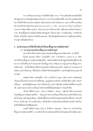 31
จากการศึกษาเอกสารและงานวิจัยที่เกี่ยวของ พบวา กิจกรรมศิลปสรางสรรคเปนสิ่งที่
เด็กปฐมวัยสามารถเรียนรูและพัฒนาทักษะตาง ๆ ผานกิจกรรมศิลปะไดดี เพราะกิจกรรมศิลปะเปด
โอกาสใหเด็กไดถายทอดความคิดอยางอิสระและนํามาสรางเปนผลงาน นอกจากนี้กิจกรรมศิลป
สรางสรรคยังสงเสริมทักษะและกระบวนการตาง ๆ เชน ความสามารถในการแกปญหา
กระบวนการพัฒนาสื่อความหมาย ทักษะกระบวนการวิทยาศาสตร พฤติกรรมทางสังคม ทักษะทาง
ภาษา ทักษะพื้นฐานทางคณิตศาสตรของเด็กปฐมวัย ในดานการนับ การเปรียบเทียบ การจัดลําดับ
เปนตน ดังนั้นจึงควรเปดโอกาสใหเด็กแสดงออก ไดลงมือปฏิบัติและคนหาความรูดวยตัวเองซึ่งจะ
นํามาสูการเรียนรูของเด็กเอง
2. เอกสารและงานวิจัยเกี่ยวของกับทักษะพื้นฐานทางคณิตศาสตร
2.1 ความหมายของทักษะพื้นฐานทางคณิตศาสตร
นักการศึกษาไดกลาวถึงความหมายของทักษะพื้นฐานทางคณิตศาสตร เอาไวดังนี้
ลีเปอร; และคณะ (นิตยา ประพฤติกิจ. 2541: 3; อางอิงจาก Leeper, et al. 1984)
กลาวถึงทักษะพื้นฐานทางคณิตศาสตรสรุปไดวา คณิตศาสตรสําหรับเด็กปฐมวัยเปนเรื่องที่ตองอาศัย
สถานการณในชีวิตประจําวันของเด็กเปนพื้นฐานในการพัฒนาความรูและทักษะพื้นฐานทาง
คณิตศาสตร อีกทั้งยังตองอาศัยกิจกรรมคณิตศาสตรโดยเฉพาะดวย โดยมีการวางแผนและการ
เตรียมการอยางดีของครู เพื่อเปดโอกาสใหเด็กไดลงมือปฏิบัติจริง และเรียนรูดวยตนเองอยางมี
ความสุข
เทยเลอร (นิตยา ประพฤติกิจ. 2541: 2; อางอิงจาก Taylor. 1985) กลาววา คณิตศาสตร
เปนสวนหนึ่งของกิจกรรมประจําวันที่สําคัญ ครูปฐมวัยควรเปดโอกาสใหเด็กใชความคิด คนควา
แกปญหา และเรียนรูดวยตนเอง โดยการจัดประสบการณการเรียนรูทางคณิตศาสตรที่เหมาะสมกับ
เด็ก แตความสามารถในการแกปญหาคณิตศาสตรนั้นขึ้นอยูกับพัฒนาการของเด็กดวย
บรีเวอร (สิริมณี บรรจง. 2549: 2; อางอิงจาก Brewer. 1995:98) ใหความหมายของ
ทักษะพื้นฐานทางคณิตศาสตรไววา เปนแนวทางในการแกปญหาที่เกี่ยวกับความเขาใจเรื่องจํานวน
หนาที่ และความสําคัญของสิ่งของ เมื่อเด็กโตขึ้นกิจกรรมเกี่ยวกับคณิตศาสตรก็จะเปลี่ยนไป เด็กจะได
สํารวจ เริ่มเขากลุม มีการเปรียบเทียบ เมื่อเด็กมีความพรอมเรื่องมโนทัศนทางคณิตศาสตรก็จะ
บันทึกสิ่งที่คนพบโดยใชสัญลักษณ
เมเยสกี้ (สิริมณี บรรจง. 2549: 2; อางอิงจาก Mayesky. 1998: 317) กลาวถึง ทักษะ
พื้นฐานทางคณิตศาสตรไววา ความเขาใจเกี่ยวกับคณิตศาสตรเกี่ยวกับตัวเลขของเด็กจะพัฒนาอยาง
 