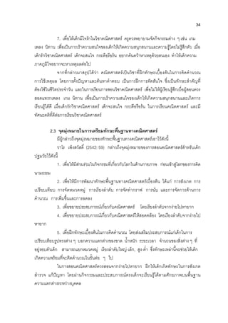 34
7. เพื่อใหเด็กมีใจรักในวิชาคณิตศาสตร ครูควรพยายามจัดกิจกรรมตาง ๆ เชน เกม
เพลง นิทาน เพื่อเปนการเราความสนใจของเด็กใหเกิดความสนุกสนานและความรูโดยไมรูสึกตัว เมื่อ
เด็กรักวิชาคณิตศาสตร เด็กจะสนใจ กระตือรือรน อยากคนควาหาเหตุดวยตนเอง ทําใหเด็กความ
ภาคภูมิใจอยากจะหาเหตุผลตอไป
จากที่กลาวมาสรุปไดวา คณิตศาสตรเปนวิชาที่ฝกทักษะเบื้องตนในการคิดคํานวณ
การใชเหตุผล โดยการตั้งปญหาและคนหาคําตอบ เปนการฝกการตัดสันใจ ซึ่งเปนทักษะสําคัญที่
ตองใชในชีวิตประจําวัน และในการเรียนการสอนวิชาคณิตศาสตร เพื่อไมใหผูเรียนรูสึกเบื่อผูสอนควร
สอดแทรกเพลง เกม นิทาน เพื่อเปนการเราความสนใจของเด็กใหเกิดความสนุกสนานและเกิดการ
เรียนรูไดดี เมื่อเด็กรักวิชาคณิตศาสตร เด็กจะสนใจ กระตือรือรน ในการเรียนคณิตศาสตร และมี
ทัศนะคติที่ดีตอการเรียนวิชาคณิตศาสตร
2.3 จุดมุงหมายในการเตรียมทักษะพื้นฐานทางคณิตศาสตร
มีผูกลาวถึงจุดมุงหมายของทักษะพื้นฐานทางคณิตศาสตรเอาไวดังนี้
วาโร เพ็งสวัสดิ์ (2542: 59) กลาวถึงจุดมุงหมายของการสอนคณิตศาสตรสําหรับเด็ก
ปฐมวัยไวดังนี้
1. เพื่อใหมีสวนรวมในกิจกรรมที่เกี่ยวกับโลกในดานกายภาพ กอนเขาสูโลกของการคิด
นามธรรม
2. เพื่อใหมีการพัฒนาทักษะพื้นฐานทางคณิตศาสตรเบื้องตน ไดแก การสังเกต การ
เปรียบเทียบ การจัดหมวดหมู การเรียงลําดับ การจัดทํากราฟ การนับ และการจัดการดานการ
คํานวณ การเพิ่มขึ้นและการลดลง
3. เพื่อขยายประสบการณเกี่ยวกับคณิตศาสตร โดยเรียงลําดับจากงายไปหายาก
4. เพื่อขยายประสบการณเกี่ยวกับคณิตศาสตรใหสอดคลอง โดยเรียงลําดับจากงายไป
หายาก
5. เพื่อฝกทักษะเบื้องตนในการคิดคํานวณ โดยสงเสริมประสบการณแกเด็กในการ
เปรียบเทียบรูปทรงตาง ๆ บอกความแตกตางของขาด น้ําหนัก ระยะเวลา จํานวนของสิ่งตาง ๆ ที่
อยูรอบตัวเด็ก สามารถแยกหมวดหมู เรียงลําดับใหญ-เล็ก, สูง-ต่ํา ซึ่งทักษะเหลานี้จะชวยใหเด็ก
เกิดความพรอมที่จะคิดคํานวณในขั้นตอ ๆ ไป
ในการสอนคณิตศาสตรควรสอนจากงายไปหายาก ฝกใหเด็กเกิดทักษะในการสังเกต
สํารวจ แกปญหา โดยผานกิจกรรมและประสบการณตรงเด็กจะเรียนรูไดตามศักยภาพบนพื้นฐาน
ความแตกตางระหวางบุคคล
 