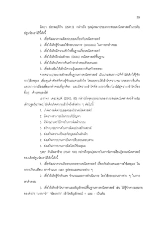 35
นิตยา ประพฤติกิจ (2541:3) กลาวถึง จุดมุงหมายของการสอนคณิตศาสตรในระดับ
ปฐมวัยเอาไวนี้ดังนี้
1. เพื่อพัฒนาความคิดรวบยอดเกี่ยวกับคณิตศาสตร
2. เพื่อใหเด็กรูจักและใชกระบวนการ (process) ในการหาคําคอบ
3. เพื่อใหเด็กมีความเขาใจพื้นฐานเกี่ยวคณิตศาสตร
4. เพื่อใหเด็กฝกฝนทักษะ (Skills) คณิตศาสตรพื้นฐาน
5. เพื่อใหเด็กเกิดการคนควาหาตําตอบดวยตนเอง
6. เพื่อสงเสริมใหเด็กมีความรูและอยากคนควาทดลอง
จากความมุงหมายทักษะพื้นฐานทางคณิตศาสตร เปนประสบการณที่ทําใหเด็กไดรูจัก
การใชเหตุผล เพิ่มพูนคําศัพทที่ควรรูจักและควรเขาใจ โดยเฉพาะไดเขาใจความหมายของการสืบคน
และการถกเถียงเพื่อหาคําตอบที่ถูกตอง และมีความเขาใจที่สามารถเชื่อมโยงไปสูความเขาใจเรื่อง
อื่นๆ ดวยตนเองได
เยาวพา เดชะคุปต (2542: 83) กลาวถึงจุดมุงหมายของการสอนคณิตศาสตรสําหรับ
เด็กปฐมวัยวาควรใหเด็กเกิดความเขาใจถึงสิ่งตาง ๆ ตอไปนี้
1. เกิดความคิดรวบยอดของวิชาคณิตศาสตร
2. มีความสามารถในการแกปญหา
3. มีทักษะและวิธีการในการคิดคํานวณ
5. สรางบรรยากาศในการคิดอยางสรางสรรค
6. สงเสริมความเปนเอกัตบุคคลในตัวเด็ก
7. สงเสริมกระบวนการในการสืบสวนสอบสวน
8. สงเสริมกระบวนการคิดโดยใชเหตุผล
กุลยา ตันติผลาชีวะ (2547: 160) กลาวถึงจุดมุงหมายในการจัดการเรียนรูทางคณิตศาสตร
ของเด็กปฐมวัยเอาไวดังนี้ดังนี้
1. เพื่อพัฒนาความคิดรวบยอดทางคณิตศาสตร เกี่ยวกับตัวเลขและการใชเหตุผล ใน
การเปรียบเทียบ การจําแนก เวลา รูปทรงและขนาดตาง ๆ
2. เพื่อใหเด็กรูจักตัวเลข จํานวนและการดําเนินการ โดยใชกระบวนการตาง ๆ ในการ
หาคําตอบ
3. เพื่อใหเด็กเขาใจภาษาและสัญลักษณพื้นฐานทางคณิตศาสตร เชน ใหรูจักความหมาย
ของคําวา “มากกวา” “นอยกวา” เขาใจสัญลักษณ + และ - เปนตน
 