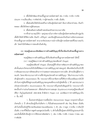 36
4. เพื่อใหเด็กพัฒนาทักษะพื้นฐานทางคณิตศาสตร เชน การนับ การวัด การจัด
ประเภท การเปรียบเทียบ การจัดลําดับ การรูคาของเงิน การชั่ง เปนตน
5. เพื่อสงเสริมใหเด็กมีเจตคติในการเรียนรูคณิตศาสตร ตองการคนหาคําตอบ คนควา
ทดลอง เพื่อใหเกิดความรูดวยตนเอง
6. เพื่อสงเสริมความคิดสรางสรรคและทักษะกระบวนการคิด
จากที่กลาวมาสรุปไดวา จุดมุงหมายในการจัดการเรียนรูคณิตศาสตรของเด็กปฐมวัย
เพื่อฝกใหเด็กไดใชความคิด คนควา แกปญหา และเรียนรูดวยตนเองเกิดเปนความคิดรวบยอดและ
ทักษะพื้นฐานทางคณิตศาสตร สามารถจัดประสบการณการเรียนรูทางคณิตศาสตรที่เหมาะสมกับ
เด็ก โดยคํานึงถึงพัฒนาการของเด็กเปนสําคัญ
2.4 ทฤษฎีและแนวคิดพัฒนาการดานสติปญญาที่เกี่ยวของกับทักษะพื้นฐานทาง
คณิตศาสตร
ทฤษฎีพัฒนาการดานสติปญญาที่เกี่ยวของทักษะพื้นฐานทางคณิตศาสตร มีดังนี้
2.4.1 ทฤษฎีพัฒนาการทางดานสติปญญาของเพียเจท (Piaget)
ทฤษฎีของเพียเจท (Piaget) เปนทฤษฎีที่วาดวยการพัฒนาทางดานสติปญญาของ
เด็กตั้งแตแรกเกิดจนกระทั่งถึงวัยที่มีพัฒนาการทางสติปญญาอยางสมบูรณ เพียเจทสนใจเกี่ยวกับวีธี
การคิดและกระบวนการคิดของเด็กมากกวาผลของการตอบสนองจากความคิด เด็กจะเรียนรูสิ่งตาง ๆ
รอบตัว โดยอาศัยกระบวนการทํางานที่สําคัญของโครงสรางทางสติปญญา ไดแกกระบวนการปรับ
เขาสูโครงสราง (Assismilation) คือ กระบวนการที่นําเอาขอความที่ไดรับจากสิ่งแวดลอมมาปรับให
เขากับความรูเดิมที่มีอยูตามระดับสติปญญาของบุคคลที่สามารถรับรูตอสิ่งนั้น ๆ ได และกระบวนการ
ปรับขยายโครงสราง (Acommodation) คือ กระบวนการที่บุคคลรับขอมูลเขาไป กระบวนการทั้ง
สองนี้จะทํางานรวมกันตลอดเวลา เพื่อชวยรักษาความสมดุล (Equilibrium) ตามทฤษฎีของเพียเจท
(สิริมา ภิญโญอนันตพงษ. 2545:36-38; อางอิงจาก Piaget. n.d) แบงพัฒนาการทางสติปญญาเปน
4 ขั้น ดังนี้
1. ขั้นประสาทรับรูและการเคลื่อนไหว (Sensorimotor Stage) อายุระหวางตั้งแรก
เกิดจนถึง 2 ป เด็กจะเรียนรูเกี่ยวกับสิ่งตาง ๆ ที่เปนลักษณะธรรมชาติ เชน วัตถุ สิ่งของ เปนตน
เด็กในวัยนี้จะมีปฏิกิริยาสะทอนตอสภาพแวดลอมรอบ ๆ ตัว เชน การดูด การกลืน การรองไห
เปนตน ภาษาที่ใชเปนการพูดคําและพูดประโยคสั้น ๆ เด็กในขั้นนี้รับรูเฉพาะสิ่งที่เปนรูปธรรมเทานั้น
และเปนขั้นที่เด็กเรียนรูจากการใชประสาทสัมผัสตาง ๆ เชน การชิม การฟง การมอง การดม และ
การสัมผัส
 