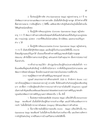 37
2. ขั้นกอนปฏิบัติการคิด (Pre–Operrational Stage) อยูระหวางอายุ 2–7 ป จะ
เกิดพัฒนาการทางภาษาและพัฒนาการทางความคิด เปนขั้นที่เด็กเรียนรูภาษาพูด เขาใจทาทางที่ใช
สื่อสารความหมาย การเรียนรูสิ่งตาง ๆ ไดดีขึ้น แตตองอาศัยการรับรูเปนสวนใหญในขั้นนี้เด็กจะเริ่ม
ใชสัญลักษณแทนสิ่งของ
3. ขั้นปฏิบัติการคิดแบบรูปธรรม (Concrete Operrational Stage) อยูในชวง
อายุ 7-11 ป พัฒนาการดานความคิดจะมีเหตุผลกับสิ่งที่แลเห็นในลักษณะที่เปนปญหาแบบรูปธรรม
เชน การแบงกลุม แบงพวก ภาษาที่ใชจะเปนไปตามสังคม มีการโตตอบ และสามารถแกปญหา
ตาง ๆ ได
4. ขั้นปฏิบัติการคิดแบบนามธรรม (Formal Operrational Stage) อยูในชวงอายุ
11–15 ป เปนชวงที่เด็กรูจักคิดหาเหตุผล และเรียนรูเกี่ยวกับนามธรรมไดดียิ่งขึ้น สามารถ
ตั้งสมมติฐานและแกปญหาได เปนระยะที่โครงสรางทางสติปญญาของเด็กมีวุฒิภาวะสูงสุด
(Maturity) เด็กวัยนี้มีความสามารถเทาผูใหญ แตจะแตกตางในดานคุณภาพ เนื่องจากประสบการณ
ที่แตกตางกัน
จากที่กลาวมาสรุปไดวา เด็กปฐมวัยจะเรียนรูดวยประสาทสัมผัสทั้งหา จาก
สิ่งแวดลอมที่อยูรอบตัวเด็กเรียนรู จากสิ่งที่งายไปหายาก จากสิ่งที่เปนรูปธรรมไปหานามธรรม และ
พัฒนาการคิดอยางมีเหตุผล ซึ่งจะมีความแตกตางหลากหลายในประสบการณที่ตางกัน
2.4.2 ทฤษฎีพัฒนาการทางดานสติปญญาของบรูเนอร (Bruner)
บรูเนอร (คณะกรรมการการศึกษาแหงชาติ. 2529: 6; อางอิงจาก Bruner. n.d.)
กลาวถึงทฤษฎีพัฒนาการของคนทางความรู ความคิด ซึ่งมีสวนคลายกันกับทฤษฎีของเพียเจทอยู
มาก เขาเชื่อวา การเรียนรูของเด็กเกิดจากกระบวนการทํางานภายในอินทรีย (Organism) บรูเนอร
เนนความสําคัญของสิ่งแวดลอมและวัฒนธรรมวาสงผลตอความงอกงามทางสติปญญาของเด็ก
บรูเนอรแบงพัฒนาการทางสติปญญาและการคิดออกเปน 3 ขั้น ดังนี้
1. ขั้นประสบการณตรงและสัมผัส (Enactive Stage) เปรียบไดกับขั้น Sensorimotor
Stage ของเพียเจท เปนขั้นที่เด็กเรียนรูดวยการกระทํามากที่สุด และเขาใจสิ่งแวดลอมจากการ
กระทํา ในขั้นนี้ยังไมมีการวาดภาพในสมอง (Imegery) มีลักษณะพัฒนาการดานทักษะ
2. ขั้นการใชภาพเปนสื่อในการมองเห็น (Iconic Stage) เปรียบไดกับขั้น Pre–
Operational Stage ของเพียเจท ในวัยนี้เด็กจะเกี่ยวของกับความจริงมากขึ้น และเกิดความคิดจาก
การรับรูเปนสวนใหญ อาจมีจินตนาการบางแตก็ไมสามารถคิดไดลึกซึ้ง
 